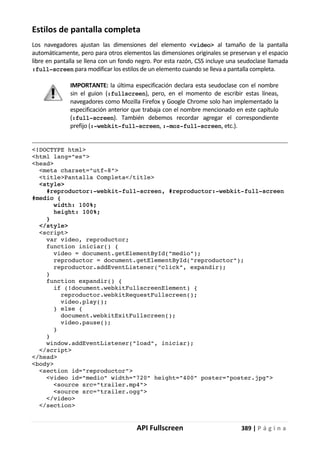 API Fullscreen 389 | P á g i n a
Estilos de pantalla completa
Los navegadores ajustan las dimensiones del elemento <video> al tamaño de la pantalla
automáticamente, pero para otros elementos las dimensiones originales se preservan y el espacio
libre en pantalla se llena con un fondo negro. Por esta razón, CSS incluye una seudoclase llamada
:full-screen para modificar los estilos de un elemento cuando se lleva a pantalla completa.
IMPORTANTE: la última especificación declara esta seudoclase con el nombre
sin el guion (:fullscreen), pero, en el momento de escribir estas líneas,
navegadores como Mozilla Firefox y Google Chrome solo han implementado la
especificación anterior que trabaja con el nombre mencionado en este capítulo
(:full-screen). También debemos recordar agregar el correspondiente
prefijo (:-webkit-full-screen, :-moz-full-screen, etc.).
<!DOCTYPE html>
<html lang="es">
<head>
<meta charset="utf-8">
<title>Pantalla Completa</title>
<style>
#reproductor:-webkit-full-screen, #reproductor:-webkit-full-screen
#medio {
width: 100%;
height: 100%;
}
</style>
<script>
var video, reproductor;
function iniciar() {
video = document.getElementById("medio");
reproductor = document.getElementById("reproductor");
reproductor.addEventListener("click", expandir);
}
function expandir() {
if (!document.webkitFullscreenElement) {
reproductor.webkitRequestFullscreen();
video.play();
} else {
document.webkitExitFullscreen();
video.pause();
}
}
window.addEventListener("load", iniciar);
</script>
</head>
<body>
<section id="reproductor">
<video id="medio" width="720" height="400" poster="poster.jpg">
<source src="trailer.mp4">
<source src="trailer.ogg">
</video>
</section>
 