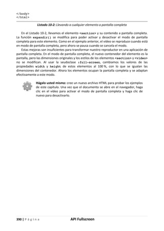 390 | P á g i n a API Fullscreen
</body>
</html>
Listado 10-2: Llevando a cualquier elemento a pantalla completa
En el Listado 10-2, llevamos el elemento <section> y su contenido a pantalla completa.
La función expandir() se modifica para poder activar y desactivar el modo de pantalla
completa para este elemento. Como en el ejemplo anterior, el vídeo se reproduce cuando está
en modo de pantalla completa, pero ahora se pausa cuando se cancela el modo.
Estas mejoras son insuficientes para transformar nuestro reproductor en una aplicación de
pantalla completa. En el modo de pantalla completa, el nuevo contenedor del elemento es la
pantalla, pero las dimensiones originales y los estilos de los elementos <section> y <video>
no se modifican. Al usar la seudoclase :full-screen, cambiamos los valores de las
propiedades width y height de estos elementos al 100 %, con lo que se igualan las
dimensiones del contenedor. Ahora los elementos ocupan la pantalla completa y se adaptan
efectivamente a este modo.
Hágalo usted mismo: cree un nuevo archivo HTML para probar los ejemplos
de este capítulo. Una vez que el documento se abre en el navegador, haga
clic en el vídeo para activar el modo de pantalla completa y haga clic de
nuevo para desactivarlo.
 