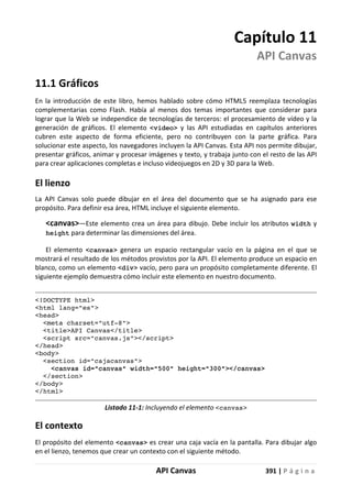 API Canvas 391 | P á g i n a
Capítulo 11
API Canvas
11.1 Gráficos
En la introducción de este libro, hemos hablado sobre cómo HTML5 reemplaza tecnologías
complementarias como Flash. Había al menos dos temas importantes que considerar para
lograr que la Web se independice de tecnologías de terceros: el procesamiento de vídeo y la
generación de gráficos. El elemento <video> y las API estudiadas en capítulos anteriores
cubren este aspecto de forma eficiente, pero no contribuyen con la parte gráfica. Para
solucionar este aspecto, los navegadores incluyen la API Canvas. Esta API nos permite dibujar,
presentar gráficos, animar y procesar imágenes y texto, y trabaja junto con el resto de las API
para crear aplicaciones completas e incluso videojuegos en 2D y 3D para la Web.
El lienzo
La API Canvas solo puede dibujar en el área del documento que se ha asignado para ese
propósito. Para definir esa área, HTML incluye el siguiente elemento.
<canvas>—Este elemento crea un área para dibujo. Debe incluir los atributos width y
height para determinar las dimensiones del área.
El elemento <canvas> genera un espacio rectangular vacío en la página en el que se
mostrará el resultado de los métodos provistos por la API. El elemento produce un espacio en
blanco, como un elemento <div> vacío, pero para un propósito completamente diferente. El
siguiente ejemplo demuestra cómo incluir este elemento en nuestro documento.
<!DOCTYPE html>
<html lang="es">
<head>
<meta charset="utf-8">
<title>API Canvas</title>
<script src="canvas.js"></script>
</head>
<body>
<section id="cajacanvas">
<canvas id="canvas" width="500" height="300"></canvas>
</section>
</body>
</html>
Listado 11-1: Incluyendo el elemento <canvas>
El contexto
El propósito del elemento <canvas> es crear una caja vacía en la pantalla. Para dibujar algo
en el lienzo, tenemos que crear un contexto con el siguiente método.
 