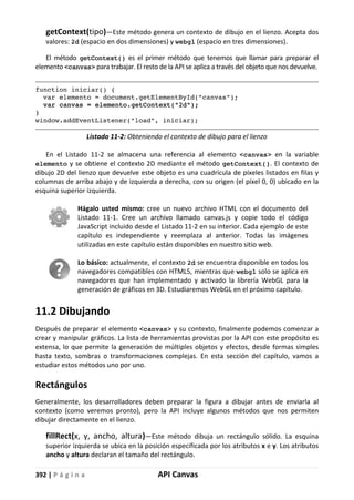 392 | P á g i n a API Canvas
getContext(tipo)—Este método genera un contexto de dibujo en el lienzo. Acepta dos
valores: 2d (espacio en dos dimensiones) y webgl (espacio en tres dimensiones).
El método getContext() es el primer método que tenemos que llamar para preparar el
elemento <canvas> para trabajar. El resto de la API se aplica a través del objeto que nos devuelve.
function iniciar() {
var elemento = document.getElementById("canvas");
var canvas = elemento.getContext("2d");
}
window.addEventListener("load", iniciar);
Listado 11-2: Obteniendo el contexto de dibujo para el lienzo
En el Listado 11-2 se almacena una referencia al elemento <canvas> en la variable
elemento y se obtiene el contexto 2D mediante el método getContext(). El contexto de
dibujo 2D del lienzo que devuelve este objeto es una cuadrícula de píxeles listados en filas y
columnas de arriba abajo y de izquierda a derecha, con su origen (el píxel 0, 0) ubicado en la
esquina superior izquierda.
Hágalo usted mismo: cree un nuevo archivo HTML con el documento del
Listado 11-1. Cree un archivo llamado canvas.js y copie todo el código
JavaScript incluido desde el Listado 11-2 en su interior. Cada ejemplo de este
capítulo es independiente y reemplaza al anterior. Todas las imágenes
utilizadas en este capítulo están disponibles en nuestro sitio web.
Lo básico: actualmente, el contexto 2d se encuentra disponible en todos los
navegadores compatibles con HTML5, mientras que webgl solo se aplica en
navegadores que han implementado y activado la librería WebGL para la
generación de gráficos en 3D. Estudiaremos WebGL en el próximo capítulo.
11.2 Dibujando
Después de preparar el elemento <canvas> y su contexto, finalmente podemos comenzar a
crear y manipular gráficos. La lista de herramientas provistas por la API con este propósito es
extensa, lo que permite la generación de múltiples objetos y efectos, desde formas simples
hasta texto, sombras o transformaciones complejas. En esta sección del capítulo, vamos a
estudiar estos métodos uno por uno.
Rectángulos
Generalmente, los desarrolladores deben preparar la figura a dibujar antes de enviarla al
contexto (como veremos pronto), pero la API incluye algunos métodos que nos permiten
dibujar directamente en el lienzo.
fillRect(x, y, ancho, altura)—Este método dibuja un rectángulo sólido. La esquina
superior izquierda se ubica en la posición especificada por los atributos x e y. Los atributos
ancho y altura declaran el tamaño del rectángulo.
 