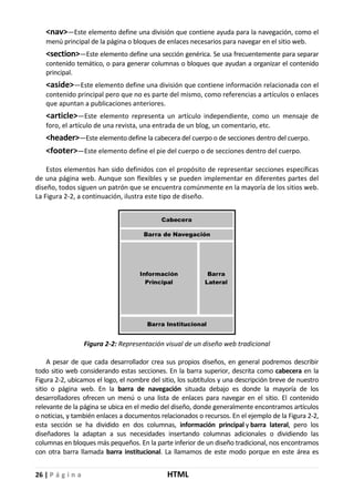 26 | P á g i n a HTML
<nav>—Este elemento define una división que contiene ayuda para la navegación, como el
menú principal de la página o bloques de enlaces necesarios para navegar en el sitio web.
<section>—Este elemento define una sección genérica. Se usa frecuentemente para separar
contenido temático, o para generar columnas o bloques que ayudan a organizar el contenido
principal.
<aside>—Este elemento define una división que contiene información relacionada con el
contenido principal pero que no es parte del mismo, como referencias a artículos o enlaces
que apuntan a publicaciones anteriores.
<article>—Este elemento representa un artículo independiente, como un mensaje de
foro, el artículo de una revista, una entrada de un blog, un comentario, etc.
<header>—Este elemento define la cabecera del cuerpo o de secciones dentro del cuerpo.
<footer>—Este elemento define el pie del cuerpo o de secciones dentro del cuerpo.
Estos elementos han sido definidos con el propósito de representar secciones específicas
de una página web. Aunque son flexibles y se pueden implementar en diferentes partes del
diseño, todos siguen un patrón que se encuentra comúnmente en la mayoría de los sitios web.
La Figura 2-2, a continuación, ilustra este tipo de diseño.
Figura 2-2: Representación visual de un diseño web tradicional
A pesar de que cada desarrollador crea sus propios diseños, en general podremos describir
todo sitio web considerando estas secciones. En la barra superior, descrita como cabecera en la
Figura 2-2, ubicamos el logo, el nombre del sitio, los subtítulos y una descripción breve de nuestro
sitio o página web. En la barra de navegación situada debajo es donde la mayoría de los
desarrolladores ofrecen un menú o una lista de enlaces para navegar en el sitio. El contenido
relevante de la página se ubica en el medio del diseño, donde generalmente encontramos artículos
o noticias, y también enlaces a documentos relacionados o recursos. En el ejemplo de la Figura 2-2,
esta sección se ha dividido en dos columnas, información principal y barra lateral, pero los
diseñadores la adaptan a sus necesidades insertando columnas adicionales o dividiendo las
columnas en bloques más pequeños. En la parte inferior de un diseño tradicional, nos encontramos
con otra barra llamada barra institucional. La llamamos de este modo porque en este área es
 