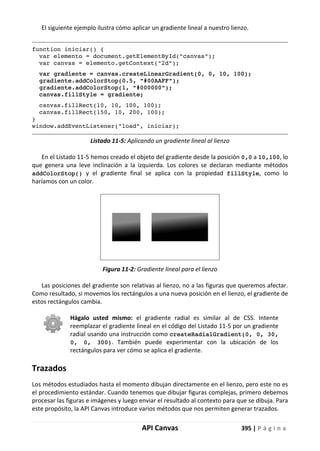 API Canvas 395 | P á g i n a
El siguiente ejemplo ilustra cómo aplicar un gradiente lineal a nuestro lienzo.
function iniciar() {
var elemento = document.getElementById("canvas");
var canvas = elemento.getContext("2d");
var gradiente = canvas.createLinearGradient(0, 0, 10, 100);
gradiente.addColorStop(0.5, "#00AAFF");
gradiente.addColorStop(1, "#000000");
canvas.fillStyle = gradiente;
canvas.fillRect(10, 10, 100, 100);
canvas.fillRect(150, 10, 200, 100);
}
window.addEventListener("load", iniciar);
Listado 11-5: Aplicando un gradiente lineal al lienzo
En el Listado 11-5 hemos creado el objeto del gradiente desde la posición 0,0 a 10,100, lo
que genera una leve inclinación a la izquierda. Los colores se declaran mediante métodos
addColorStop() y el gradiente final se aplica con la propiedad fillStyle, como lo
haríamos con un color.
Figura 11-2: Gradiente lineal para el lienzo
Las posiciones del gradiente son relativas al lienzo, no a las figuras que queremos afectar.
Como resultado, si movemos los rectángulos a una nueva posición en el lienzo, el gradiente de
estos rectángulos cambia.
Hágalo usted mismo: el gradiente radial es similar al de CSS. Intente
reemplazar el gradiente lineal en el código del Listado 11-5 por un gradiente
radial usando una instrucción como createRadialGradient(0, 0, 30,
0, 0, 300). También puede experimentar con la ubicación de los
rectángulos para ver cómo se aplica el gradiente.
Trazados
Los métodos estudiados hasta el momento dibujan directamente en el lienzo, pero este no es
el procedimiento estándar. Cuando tenemos que dibujar figuras complejas, primero debemos
procesar las figuras e imágenes y luego enviar el resultado al contexto para que se dibuja. Para
este propósito, la API Canvas introduce varios métodos que nos permiten generar trazados.
 