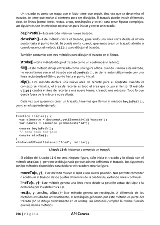 396 | P á g i n a API Canvas
Un trazado es como un mapa que el lápiz tiene que seguir. Una vez que se determina el
trazado, se tiene que enviar al contexto para ser dibujado. El trazado puede incluir diferentes
tipos de líneas (como líneas rectas, arcos, rectángulos y otras) para crear figuras complejas.
Los siguientes son los métodos necesarios para iniciar y cerrar un trazado.
beginPath()—Este método inicia un nuevo trazado.
closePath()—Este método cierra el trazado, generando una línea recta desde el último
punto hasta el punto inicial. Se puede omitir cuando queremos crear un trazado abierto o
cuando usamos el método fill() para dibujar el trazado.
También contamos con tres métodos para dibujar el trazado en el lienzo.
stroke()—Este método dibuja el trazado como un contorno (sin relleno).
fill()—Este método dibuja el trazado como una figura sólida. Cuando usamos este método,
no necesitamos cerrar el trazado con closePath(), se cierra automáticamente con una
línea recta desde el último punto hasta el punto inicial.
clip()—Este método declara una nueva área de recorte para el contexto. Cuando el
contexto se inicializa, el área de recorte es todo el área que ocupa el lienzo. El método
clip() cambia el área de recorte a una nueva forma, creando una máscara. Todo lo que
queda fuera de la máscara no se dibuja.
Cada vez que queremos crear un trazado, tenemos que llamar al método beginPath(),
como en el siguiente ejemplo.
function iniciar() {
var elemento = document.getElementById("canvas");
var canvas = elemento.getContext("2d");
canvas.beginPath();
// here goes the path
canvas.stroke();
}
window.addEventListener("load", iniciar);
Listado 11-6: Iniciando y cerrando un trazado
El código del Listado 11-6 no crea ninguna figura, solo inicia el trazado y lo dibuja con el
método stroke(), pero no se dibuja nada porque aún no definimos el trazado. Los siguientes
son los métodos disponibles para declarar el trazado y crear la figura.
moveTo(x, y)—Este método mueve el lápiz a una nueva posición. Nos permite comenzar
o continuar el trazado desde puntos diferentes de la cuadrícula, evitando líneas continuas.
lineTo(x, y)—Este método genera una línea recta desde la posición actual del lápiz a la
declarada por los atributos x e y.
rect(x, y, ancho, altura)—Este método genera un rectángulo. A diferencia de los
métodos estudiados anteriormente, el rectángulo generado por este método es parte del
trazado (no se dibuja directamente en el lienzo). Los atributos cumplen la misma función
que los demás métodos.
 