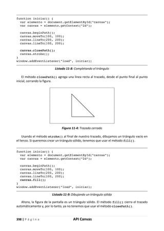 398 | P á g i n a API Canvas
function iniciar() {
var elemento = document.getElementById("canvas");
var canvas = elemento.getContext("2d");
canvas.beginPath();
canvas.moveTo(100, 100);
canvas.lineTo(200, 200);
canvas.lineTo(100, 200);
canvas.closePath();
canvas.stroke();
}
window.addEventListener("load", iniciar);
Listado 11-8: Completando el triángulo
El método closePath() agrega una línea recta al trazado, desde el punto final al punto
inicial, cerrando la figura.
Figura 11-4: Trazado cerrado
Usando el método stroke() al final de nuestro trazado, dibujamos un triángulo vacío en
el lienzo. Si queremos crear un triángulo sólido, tenemos que usar el método fill().
function iniciar() {
var elemento = document.getElementById("canvas");
var canvas = elemento.getContext("2d");
canvas.beginPath();
canvas.moveTo(100, 100);
canvas.lineTo(200, 200);
canvas.lineTo(100, 200);
canvas.fill();
}
window.addEventListener("load", iniciar);
Listado 11-9: Dibujando un triángulo sólido
Ahora, la figura de la pantalla es un triángulo sólido. El método fill() cierra el trazado
automáticamente y, por lo tanto, ya no tenemos que usar el método closePath().
 