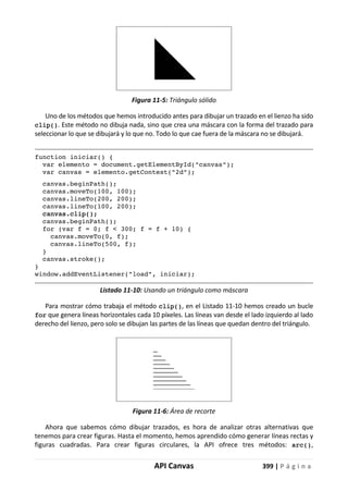 API Canvas 399 | P á g i n a
Figura 11-5: Triángulo sólido
Uno de los métodos que hemos introducido antes para dibujar un trazado en el lienzo ha sido
clip(). Este método no dibuja nada, sino que crea una máscara con la forma del trazado para
seleccionar lo que se dibujará y lo que no. Todo lo que cae fuera de la máscara no se dibujará.
function iniciar() {
var elemento = document.getElementById("canvas");
var canvas = elemento.getContext("2d");
canvas.beginPath();
canvas.moveTo(100, 100);
canvas.lineTo(200, 200);
canvas.lineTo(100, 200);
canvas.clip();
canvas.beginPath();
for (var f = 0; f < 300; f = f + 10) {
canvas.moveTo(0, f);
canvas.lineTo(500, f);
}
canvas.stroke();
}
window.addEventListener("load", iniciar);
Listado 11-10: Usando un triángulo como máscara
Para mostrar cómo trabaja el método clip(), en el Listado 11-10 hemos creado un bucle
for que genera líneas horizontales cada 10 píxeles. Las líneas van desde el lado izquierdo al lado
derecho del lienzo, pero solo se dibujan las partes de las líneas que quedan dentro del triángulo.
Figura 11-6: Área de recorte
Ahora que sabemos cómo dibujar trazados, es hora de analizar otras alternativas que
tenemos para crear figuras. Hasta el momento, hemos aprendido cómo generar líneas rectas y
figuras cuadradas. Para crear figuras circulares, la API ofrece tres métodos: arc(),
 