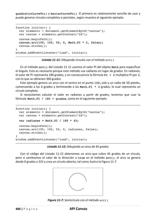 400 | P á g i n a API Canvas
quadraticCurveTo() y bezierCurveTo(). El primero es relativamente sencillo de usar y
puede generar círculos completos o parciales, según muestra el siguiente ejemplo.
function iniciar() {
var elemento = document.getElementById("canvas");
var canvas = elemento.getContext("2d");
canvas.beginPath();
canvas.arc(100, 100, 50, 0, Math.PI * 2, false);
canvas.stroke();
}
window.addEventListener("load", iniciar);
Listado 11-11: Dibujando círculos con el método arc()
En el método arc() del Listado 11-11 usamos el valor PI del objeto Math para especificar
el ángulo. Esto es necesario porque este método usa radianes en lugar de grados. En radianes,
el valor de PI representa 180 grados, y en consecuencia la fórmula PI × 2 multiplica PI por 2,
con lo que se obtienen 360 grados.
Este ejemplo genera un arco con el centro en el punto 100,100 y un radio de 50 píxeles,
comenzando a los 0 grados y terminando a los Math.PI * 2 grados, lo cual representa un
círculo completo.
Si necesitamos calcular el valor en radianes a partir de grados, tenemos que usar la
fórmula: Math.PI / 180 × grados, como en el siguiente ejemplo.
function iniciar() {
var elemento = document.getElementById("canvas");
var canvas = elemento.getContext("2d");
var radianes = Math.PI / 180 * 45;
canvas.beginPath();
canvas.arc(100, 100, 50, 0, radianes, false);
canvas.stroke();
}
window.addEventListener("load", iniciar);
Listado 11-12: Dibujando un arco de 45 grados
Con el código del Listado 11-12 obtenemos un arco que cubre 45 grados de un círculo,
pero si cambiamos el valor de la dirección a true en el método arc(), el arco se genera
desde 0 grados a 315 y crea un círculo abierto, tal como ilustra la Figura 11-7.
Figura 11-7: Semicírculo con el método arc()
 