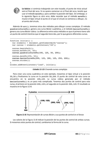 API Canvas 401 | P á g i n a
Lo básico: si continúa trabajando con este trazado, el punto de inicio actual
será el final del arco. Si no quiere comenzar en el final del arco, tendrá que
usar el método moveTo() para cambiar la posición del lápiz. Sin embargo, si
la siguiente figura es otro arco, debe recordar que el método moveTo()
mueve el lápiz virtual al punto en el que el círculo se comienza a dibujar, no
al centro del círculo.
Además de arc(), tenemos otros dos métodos para dibujar curvas complejas. El método
quadraticCurveTo() genera una curva Bézier cuadrática, y el método bezierCurveTo()
genera una curva Bézier cúbica. La diferencia entre estos métodos es que el primero tiene solo
un punto de control mientras que el segundo tiene dos, por lo que genera diferentes curvas.
function iniciar() {
var elemento = document.getElementById("canvas");
var canvas = elemento.getContext("2d");
canvas.beginPath();
canvas.moveTo(50, 50);
canvas.quadraticCurveTo(100, 125, 50, 200);
canvas.moveTo(250, 50);
canvas.bezierCurveTo(200, 125, 300, 125, 250, 200);
canvas.stroke();
}
window.addEventListener("load", iniciar);
Listado 11-13: Creando curvas complejas
Para crear una curva cuadrática en este ejemplo, movemos el lápiz virtual a la posición
50,50 y finalizamos la curva en la posición 50,200. El punto de control de esta curva se
encuentra en la posición 100,125. La curva cúbica generada por el método
bezierCurveTo() es un poco más complicada. Tenemos dos puntos de control para esta
curva, el primero en la posición 200,125 y el segundo en la posición 300,125. El resultado se
muestra en la Figura 11-8.
Figura 11-8: Representación de curvas Bézier y sus puntos de control en el lienzo
Los valores de la Figura 11-8 indican la posición de los puntos de control de ambas curvas.
Si movemos estos puntos de control, cambiamos la forma de la curva.
 