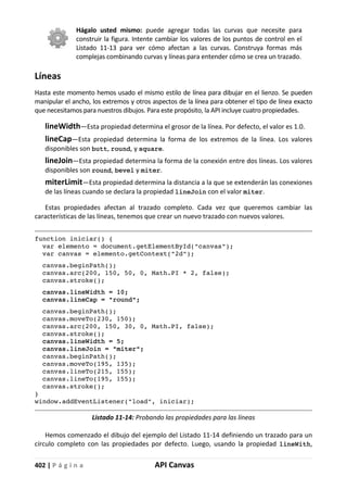 402 | P á g i n a API Canvas
Hágalo usted mismo: puede agregar todas las curvas que necesite para
construir la figura. Intente cambiar los valores de los puntos de control en el
Listado 11-13 para ver cómo afectan a las curvas. Construya formas más
complejas combinando curvas y líneas para entender cómo se crea un trazado.
Líneas
Hasta este momento hemos usado el mismo estilo de línea para dibujar en el lienzo. Se pueden
manipular el ancho, los extremos y otros aspectos de la línea para obtener el tipo de línea exacto
que necesitamos para nuestros dibujos. Para este propósito, la API incluye cuatro propiedades.
lineWidth—Esta propiedad determina el grosor de la línea. Por defecto, el valor es 1.0.
lineCap—Esta propiedad determina la forma de los extremos de la línea. Los valores
disponibles son butt, round, y square.
lineJoin—Esta propiedad determina la forma de la conexión entre dos líneas. Los valores
disponibles son round, bevel y miter.
miterLimit—Esta propiedad determina la distancia a la que se extenderán las conexiones
de las líneas cuando se declara la propiedad lineJoin con el valor miter.
Estas propiedades afectan al trazado completo. Cada vez que queremos cambiar las
características de las líneas, tenemos que crear un nuevo trazado con nuevos valores.
function iniciar() {
var elemento = document.getElementById("canvas");
var canvas = elemento.getContext("2d");
canvas.beginPath();
canvas.arc(200, 150, 50, 0, Math.PI * 2, false);
canvas.stroke();
canvas.lineWidth = 10;
canvas.lineCap = "round";
canvas.beginPath();
canvas.moveTo(230, 150);
canvas.arc(200, 150, 30, 0, Math.PI, false);
canvas.stroke();
canvas.lineWidth = 5;
canvas.lineJoin = "miter";
canvas.beginPath();
canvas.moveTo(195, 135);
canvas.lineTo(215, 155);
canvas.lineTo(195, 155);
canvas.stroke();
}
window.addEventListener("load", iniciar);
Listado 11-14: Probando las propiedades para las líneas
Hemos comenzado el dibujo del ejemplo del Listado 11-14 definiendo un trazado para un
círculo completo con las propiedades por defecto. Luego, usando la propiedad lineWith,
 