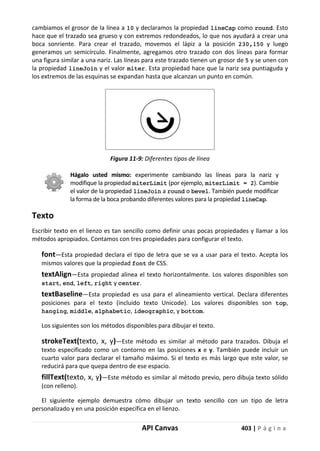 API Canvas 403 | P á g i n a
cambiamos el grosor de la línea a 10 y declaramos la propiedad lineCap como round. Esto
hace que el trazado sea grueso y con extremos redondeados, lo que nos ayudará a crear una
boca sonriente. Para crear el trazado, movemos el lápiz a la posición 230,150 y luego
generamos un semicírculo. Finalmente, agregamos otro trazado con dos líneas para formar
una figura similar a una nariz. Las líneas para este trazado tienen un grosor de 5 y se unen con
la propiedad lineJoin y el valor miter. Esta propiedad hace que la nariz sea puntiaguda y
los extremos de las esquinas se expandan hasta que alcanzan un punto en común.
Figura 11-9: Diferentes tipos de línea
Hágalo usted mismo: experimente cambiando las líneas para la nariz y
modifique la propiedad miterLimit (por ejemplo, miterLimit = 2). Cambie
el valor de la propiedad lineJoin a round o bevel. También puede modificar
la forma de la boca probando diferentes valores para la propiedad lineCap.
Texto
Escribir texto en el lienzo es tan sencillo como definir unas pocas propiedades y llamar a los
métodos apropiados. Contamos con tres propiedades para configurar el texto.
font—Esta propiedad declara el tipo de letra que se va a usar para el texto. Acepta los
mismos valores que la propiedad font de CSS.
textAlign—Esta propiedad alinea el texto horizontalmente. Los valores disponibles son
start, end, left, right y center.
textBaseline—Esta propiedad es usa para el alineamiento vertical. Declara diferentes
posiciones para el texto (incluido texto Unicode). Los valores disponibles son top,
hanging, middle, alphabetic, ideographic, y bottom.
Los siguientes son los métodos disponibles para dibujar el texto.
strokeText(texto, x, y)—Este método es similar al método para trazados. Dibuja el
texto especificado como un contorno en las posiciones x e y. También puede incluir un
cuarto valor para declarar el tamaño máximo. Si el texto es más largo que este valor, se
reducirá para que quepa dentro de ese espacio.
fillText(texto, x, y)—Este método es similar al método previo, pero dibuja texto sólido
(con relleno).
El siguiente ejemplo demuestra cómo dibujar un texto sencillo con un tipo de letra
personalizado y en una posición específica en el lienzo.
 