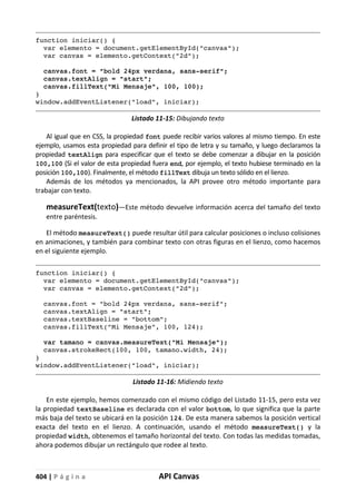 404 | P á g i n a API Canvas
function iniciar() {
var elemento = document.getElementById("canvas");
var canvas = elemento.getContext("2d");
canvas.font = "bold 24px verdana, sans-serif";
canvas.textAlign = "start";
canvas.fillText("Mi Mensaje", 100, 100);
}
window.addEventListener("load", iniciar);
Listado 11-15: Dibujando texto
Al igual que en CSS, la propiedad font puede recibir varios valores al mismo tiempo. En este
ejemplo, usamos esta propiedad para definir el tipo de letra y su tamaño, y luego declaramos la
propiedad textAlign para especificar que el texto se debe comenzar a dibujar en la posición
100,100 (Si el valor de esta propiedad fuera end, por ejemplo, el texto hubiese terminado en la
posición 100,100). Finalmente, el método fillText dibuja un texto sólido en el lienzo.
Además de los métodos ya mencionados, la API provee otro método importante para
trabajar con texto.
measureText(texto)—Este método devuelve información acerca del tamaño del texto
entre paréntesis.
El método measureText() puede resultar útil para calcular posiciones o incluso colisiones
en animaciones, y también para combinar texto con otras figuras en el lienzo, como hacemos
en el siguiente ejemplo.
function iniciar() {
var elemento = document.getElementById("canvas");
var canvas = elemento.getContext("2d");
canvas.font = "bold 24px verdana, sans-serif";
canvas.textAlign = "start";
canvas.textBaseline = "bottom";
canvas.fillText("Mi Mensaje", 100, 124);
var tamano = canvas.measureText("Mi Mensaje");
canvas.strokeRect(100, 100, tamano.width, 24);
}
window.addEventListener("load", iniciar);
Listado 11-16: Midiendo texto
En este ejemplo, hemos comenzado con el mismo código del Listado 11-15, pero esta vez
la propiedad textBaseline es declarada con el valor bottom, lo que significa que la parte
más baja del texto se ubicará en la posición 124. De esta manera sabemos la posición vertical
exacta del texto en el lienzo. A continuación, usando el método measureText() y la
propiedad width, obtenemos el tamaño horizontal del texto. Con todas las medidas tomadas,
ahora podemos dibujar un rectángulo que rodee al texto.
 