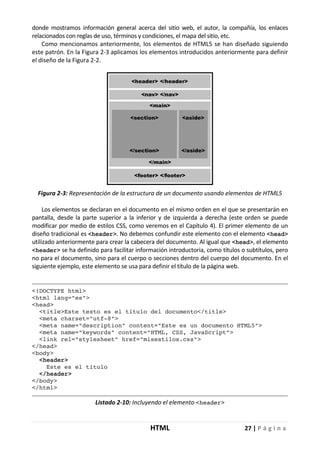 HTML 27 | P á g i n a
donde mostramos información general acerca del sitio web, el autor, la compañía, los enlaces
relacionados con reglas de uso, términos y condiciones, el mapa del sitio, etc.
Como mencionamos anteriormente, los elementos de HTML5 se han diseñado siguiendo
este patrón. En la Figura 2-3 aplicamos los elementos introducidos anteriormente para definir
el diseño de la Figura 2-2.
Figura 2-3: Representación de la estructura de un documento usando elementos de HTML5
Los elementos se declaran en el documento en el mismo orden en el que se presentarán en
pantalla, desde la parte superior a la inferior y de izquierda a derecha (este orden se puede
modificar por medio de estilos CSS, como veremos en el Capítulo 4). El primer elemento de un
diseño tradicional es <header>. No debemos confundir este elemento con el elemento <head>
utilizado anteriormente para crear la cabecera del documento. Al igual que <head>, el elemento
<header> se ha definido para facilitar información introductoria, como títulos o subtítulos, pero
no para el documento, sino para el cuerpo o secciones dentro del cuerpo del documento. En el
siguiente ejemplo, este elemento se usa para definir el título de la página web.
<!DOCTYPE html>
<html lang="es">
<head>
<title>Este texto es el título del documento</title>
<meta charset="utf-8">
<meta name="description" content="Este es un documento HTML5">
<meta name="keywords" content="HTML, CSS, JavaScript">
<link rel="stylesheet" href="misestilos.css">
</head>
<body>
<header>
Este es el título
</header>
</body>
</html>
Listado 2-10: Incluyendo el elemento <header>
 