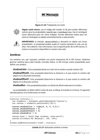 API Canvas 405 | P á g i n a
Figura 11-10: Trabajando con texto
Hágalo usted mismo: use el código del Listado 11-16 para probar diferentes
valores para las propiedades textAlign y textBaseline. Use el rectángulo
como referencia para ver cómo trabajan. Escriba diferentes textos para ver
cómo el rectángulo se adapta automáticamente a cada tamaño.
IMPORTANTE: el método measureText() devuelve un objeto con varias
propiedades. La propiedad width usada en nuestro ejemplo es solo una de
ellas. Para obtener más información, lea la especificación de la API Canvas. El
enlace se encuentra disponible en nuestro sitio web.
Sombras
Las sombras son, por supuesto, también una parte importante de la API Canvas. Podemos
generar sombras para cada trazado, incluidos textos. La API incluye cuatro propiedades para
definir una sombra.
shadowColor—Esta propiedad declara el color de la sombra usando sintaxis CSS.
shadowOffsetX—Esta propiedad determina la distancia a la que estará la sombra del
objeto en la dirección horizontal.
shadowOffsetY—Esta propiedad determina la distancia a la que estará la sombra del
objeto en la dirección vertical.
shadowBlur—Esta propiedad produce un efecto de difuminado para la sombra.
Las propiedades se deben definir antes de que se dibuje el trazado en el lienzo. El siguiente
ejemplo genera una sombra para un texto.
function iniciar() {
var elemento = document.getElementById("canvas");
var canvas = elemento.getContext("2d");
canvas.shadowColor = "rgba(0, 0, 0, 0.5)";
canvas.shadowOffsetX = 4;
canvas.shadowOffsetY = 4;
canvas.shadowBlur = 5;
canvas.font = "bold 50px verdana, sans-serif";
canvas.fillText("Mi Mensaje", 100, 100);
}
window.addEventListener("load", iniciar);
Listado 11-17: Aplicando sombras a textos
 