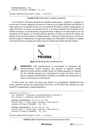 API Canvas 407 | P á g i n a
canvas.scale(2, 2);
canvas.fillText("PRUEBA", 0, 0);
}
window.addEventListener("load", iniciar);
Listado 11-18: Traduciendo, rotando y escalando
En el Listado 11-18 hemos aplicado los métodos translate(), rotate() y scale() al
mismo texto. Primero, dibujamos un texto en el lienzo con el estado del lienzo por defecto. El
texto aparece en la posición 50,20 con un tamaño de 20 píxeles. Usando translate(), el
origen del lienzo se mueve a la posición 50,70, y el lienzo completo rota 45 grados con el
método rotate(). En consecuencia, el siguiente texto se dibuja en el nuevo origen y con una
inclinación de 45 grados. La transformaciones aplicadas al lienzo son ahora los valores por
defecto, por lo que para probar el método scale(), rotamos el lienzo de nuevo unos 45 a su
posición original y desplazamos el origen hacia abajo unos 100 píxeles. Finalmente, se duplica
la escala del lienzo y se dibuja otro texto, esta vez al doble del tamaño del texto original.
Figura 11-12: Aplicando transformaciones
IMPORTANTE: cada transformación es acumulativa. Si realizamos dos
transformaciones usando scale(), por ejemplo, el segundo método
aplicará la escala usando el estado actual. Un método scale(2,2) después
de otro método scale(2,2) cuadruplicará la escala del lienzo. Esto se
aplica a cualquier transformación, incluidos los métodos que transforman la
matriz, como veremos a continuación.
El lienzo tiene una matriz de valores que definen sus propiedades. Modificando esta
matriz, podemos cambiar las características del lienzo. La API ofrece dos métodos con este
propósito: transform() y setTransform().
function iniciar() {
var elemento = document.getElementById("canvas");
var canvas = elemento.getContext("2d");
canvas.transform(3, 0, 0, 1, 0, 0);
canvas.font = "bold 20px verdana, sans-serif";
canvas.fillText("PRUEBA", 20, 20);
canvas.transform(1, 0, 0, 10, 0, 0);
canvas.font = "bold 20px verdana, sans-serif";
canvas.fillText("PRUEBA", 20, 20);
}
window.addEventListener("load", iniciar);
Listado 11-19: Transformaciones acumulativas de la matriz
 