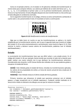 408 | P á g i n a API Canvas
Como en el ejemplo anterior, en el Listado 11-19 aplicamos métodos de transformación al
mismo texto para comparar efectos. Los valores por defecto de la matriz del lienzo son 1, 0,
0, 1, 0, 0. Si cambiamos el primer valor a 3 en la primera transformación, estiramos el
lienzo en el eje horizontal. El texto dibujado después de esta transformación es más ancho que
el texto dibujado en condiciones normales.
Con la siguiente transformación en el código, el lienzo se estira verticalmente cambiando el
cuarto valor a 10 y preservando el resto. El resultado se ilustra a continuación.
Figura 11-13: Modificando la matriz de transformación
Algo que se debe tener en cuenta es que las transformaciones se aplican a la matriz
establecida por la transformación anterior, por lo que el segundo texto que muestra el código
del Listado 11-19 se estira horizontalmente y verticalmente, como ilustra la Figura 11-13. Para
reiniciar la matriz y declarar nuevos valores de transformación, podemos usar el método
setTransform().
Estado
La acumulación de transformaciones hace que sea difícil volver a una estado previo. En el
código del Listado 11-18, por ejemplo, hemos tenido que recordar el valor de la rotación para
poder realizar una nueva rotación con la que deshacer las transformaciones anteriores.
Considerando esta situación, la API Canvas facilita dos métodos con los que podemos grabar y
recuperar el estado del lienzo.
save()—Este método graba el estado del lienzo, incluidas las transformaciones aplicadas,
los valores de las propiedades de estilos y el área de recorte actual (el área creada por el
método clip()).
restore()—Este método restaura el último estado del lienzo grabado.
Primero, tenemos que almacenar el estado que queremos preservar con el método
save() y luego recuperarlo con el método restore(). Cualquier cambio realizado en el
lienzo entre medio no afectará a los dibujos una vez que se restaura el estado.
function iniciar() {
var elemento = document.getElementById("canvas");
var canvas = elemento.getContext("2d");
canvas.save();
canvas.translate(50, 70);
canvas.font = "bold 20px verdana, sans-serif";
canvas.fillText("PRUEBA1", 0, 30);
canvas.restore();
 