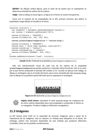 410 | P á g i n a API Canvas
darker—Se dibujan ambas figuras, pero el color de las partes que se superponen se
determina restando los valores de los colores.
copy—Solo se dibuja la nueva figura. La figura en el lienzo se vuelve transparente.
Como con la mayoría de las propiedades de la API, primero tenemos que definir la
propiedad y luego dibujar el trazado en el lienzo.
function iniciar() {
var elemento = document.getElementById("canvas");
var canvas = elemento.getContext("2d");
canvas.fillStyle = "#666666";
canvas.fillRect(50, 100, 300, 80);
canvas.globalCompositeOperation = "source-atop";
canvas.fillStyle = "#DDDDDD";
canvas.font = "bold 60px verdana, sans-serif";
canvas.textAlign = "center";
canvas.textBaseline = "middle";
canvas.fillText("PRUEBA", 200, 100);
}
window.addEventListener("load", iniciar);
Listado 11-21: Probando la propiedad globalCompositeOperation
Solo una representación visual de cada uno de los valores de la propiedad
globalCompositeOperation puede ayudarnos a entender cómo funcionan. Esta es la razón
por la que hemos preparado el ejemplo del Listado 11-21. Cuando se ejecuta este código, se
dibuja un rectángulo rojo en el medio del lienzo, pero como resultado del valor source-atop,
solo se dibuja en la pantalla la parte del texto que se superpone al rectángulo.
Figura 11-14: Aplicando globalCompositeOperation
Hágalo usted mismo: reemplace el valor source-atop con cualquiera de
los otros valores disponibles para esta propiedad y compruebe el efecto en
su navegador. Pruebe el código en diferentes navegadores.
11.3 Imágenes
La API Canvas sería inútil sin la capacidad de procesar imágenes, pero a pesar de la
importancia de las imágenes, solo se requiere un método para dibujarlas en el lienzo. Sin
embargo, existen tres versiones disponibles de este método que producen diferentes
resultados. Estas son las posibles combinaciones.
 