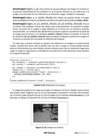 API Canvas 411 | P á g i n a
drawImage(imagen, x, y)—Esta sintaxis se usa para dibujar una imagen en el lienzo en
la posición especificada por los atributos x e y. El primer atributo es una referencia a la
imagen, la cual puede ser una referencia a un elemento <img>, <video> o <canvas>.
drawImage(imagen, x, y, ancho, altura)—Esta sintaxis nos permite escalar la imagen
antes de dibujarla en el lienzo, cambiando su tamaño a los valores de los atributos ancho y altura.
drawImage(imagen, x1, y1, ancho1, altura1, x2, y2, ancho2, altura2)—Esta es
la sintaxis más compleja. Incluye dos valores para cada parámetro. El propósito es poder
cortar una parte de la imagen y luego dibujarla en el lienzo con un tamaño y posición
personalizados. Los atributos x1 e y1 declaran la esquina superior izquierda de la parte de
la imagen que se cortará, y los atributos ancho1 y altura1 indican su tamaño. El resto de
los atributos (x2, y2, ancho2 y altura2) declaran dónde se dibujará la parte de la imagen en
el lienzo y su tamaño (el cual puede ser diferente del original).
En cada caso, el primer atributo es siempre una referencia a la imagen o un elemento de
medios, incluido otro lienzo. No es posible usar una URL o cargar un archivo desde fuentes
externas directamente con este método, primero tenemos que crear un elemento <img> para
cargar la imagen y luego llamar al método con una referencia a este elemento, como hacemos
en el siguiente ejemplo.
function iniciar() {
var elemento = document.getElementById("canvas");
var canvas = elemento.getContext("2d");
var imagen = document.createElement("img");
imagen.src = "nieve.jpg";
imagen.addEventListener("load", function() {
canvas.drawImage(imagen, 20, 20);
});
}
window.addEventListener("load", iniciar);
Listado 11-22: Dibujando una imagen
El código del Listado 11-22 carga una imagen y la dibuja en el lienzo. Debido a que el lienzo
solo puede recibir imágenes que ya se han descargado, necesitamos controlar esta situación
con el evento load. Después de que se crea la imagen con el método createElement() y se
descarga, se dibuja en la posición 20, 20 con el método drawImage().
Figura 11-15: Imagen en el lienzo
 