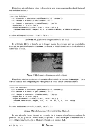 412 | P á g i n a API Canvas
El siguiente ejemplo ilustra cómo redimensionar una imagen agregando más atributos al
método drawImage().
function iniciar() {
var elemento = document.getElementById("canvas");
var canvas = elemento.getContext("2d");
var imagen = document.createElement("img");
imagen.src = "nieve.jpg";
imagen.addEventListener("load", function() {
canvas.drawImage(imagen, 0, 0, elemento.width, elemento.height);
});
}
window.addEventListener("load", iniciar);
Listado 11-23: Ajustando la imagen al tamaño del lienzo
En el Listado 11-23, el tamaño de la imagen queda determinado por las propiedades
width y height del elemento <canvas>, por lo que la imagen se estira con el método hasta
cubrir todo el lienzo.
Figura 11-16: Imagen estirada para cubrir el lienzo
El siguiente ejemplo implementa la sintaxis más compleja del método drawImage() para
extraer un trozo de la imagen original y dibujarlo en el lienzo con un tamaño diferente.
function iniciar() {
var elemento = document.getElementById("canvas");
var canvas = elemento.getContext("2d");
var imagen = document.createElement("img");
imagen.src = "nieve.jpg";
imagen.addEventListener("load", function() {
canvas.drawImage(imagen, 135, 30, 50, 50, 0, 0, 300, 300);
});
}
window.addEventListener("load", iniciar);
Listado 11-24: Extrayendo, redimensionando y dibujando
En este ejemplo, hemos tomado un recuadro de la imagen original comenzando en la
posición 135,50, y con un tamaño de 50,50 píxeles. El trozo de imagen se redimensiona a
300,300 píxeles y finalmente se dibuja en el lienzo en la posición 0,0.
 