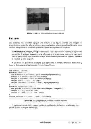 API Canvas 413 | P á g i n a
Figura 11-17: Un trozo de la imagen en el lienzo
Patrones
Los patrones nos permiten agregar una textura a las figuras usando una imagen. El
procedimiento es similar a los gradientes: se crea el patrón y luego se aplica al trazado como
un color. El siguiente es el método que se incluye en la API para crear un patrón.
createPattern(imagen, tipo)—Este método crea y devuelve un objeto que representa
un patrón. El atributo imagen es una referencia a la imagen que queremos usar como
patrón, y el atributo tipo determina su tipo. Los valores disponibles son repeat, repeat-
x, repeat-y, y no-repeat.
Al igual que los gradientes, el objeto que representa al patrón primero se debe crear y
luego se debe asignar a la propiedad fillStyle del lienzo.
var canvas, imagen;
function iniciar() {
var elemento = document.getElementById("canvas");
canvas = elemento.getContext("2d");
imagen = document.createElement("img");
imagen.src = "ladrillos.jpg";
imagen.addEventListener("load", agregarpatron);
}
function agregarpatron() {
var patron = canvas.createPattern(imagen, "repeat");
canvas.fillStyle = patron;
canvas.fillRect(0, 0, 500, 300);
}
window.addEventListener("load", iniciar);
Listado 11-25: Agregando un patrón a nuestros trazados
El código del Listado 11-25 crea un rectángulo del tamaño del lienzo y lo rellena con un
patrón usando la imagen ladrillos.jpg.
 