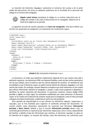 28 | P á g i n a HTML
La inserción del elemento <header> representa el comienzo del cuerpo y de la parte
visible del documento. De ahora en adelante, podremos ver el resultado de la ejecución del
código en la ventana del navegador.
Hágalo usted mismo: reemplace el código en su archivo index.html por el
código del Listado 2-10 y abra el documento en su navegador. Debería ver el
título de la página en la pantalla.
La siguiente sección de nuestro ejemplo es la barra de navegación. Esta barra define una
sección con ayuda para la navegación y se representa con el elemento <nav>.
<!DOCTYPE html>
<html lang="es">
<head>
<title>Este texto es el título del documento</title>
<meta charset="utf-8">
<meta name="description" content="Este es un documento HTML5">
<meta name="keywords" content="HTML, CSS, JavaScript">
<link rel="stylesheet" href="misestilos.css">
</head>
<body>
<header>
Este es el título
</header>
<nav>
Principal | Fotos | Videos | Contacto
</nav>
</body>
</html>
Listado 2-11: Incluyendo el elemento <nav>
La estructura y el orden que decidimos implementar depende de lo que nuestro sitio web o
aplicación requieran. Los elementos HTML son bastante flexibles y solo nos dan ciertos parámetros
con los que trabajar, pero el modo en que los usemos depende de nosotros. Un ejemplo de esta
versatilidad es que el elemento <nav> se podría insertar dentro de etiquetas <header> o en otra
sección del cuerpo. Sin embargo, siempre debemos considerar que estos elementos se han creado
para ofrecer información adicional al navegador, y ayudar a cada nuevo programa y dispositivo a
identificar las partes relevantes del documento. Si queremos mantener nuestro código HTML
portable y legible, es mejor seguir los estándares establecidos por estos elementos. El elemento
<nav> se ha creado con la intención de contener ayuda para la navegación, como el menú principal
o bloques de enlaces importantes, y deberíamos usarlo con este propósito.
Otro ejemplo de especificidad es el que ofrecen los elementos <main>, <section>, y
<aside>, que se han diseñado para organizar el contenido principal del documento. En
nuestro diseño, estos elementos representan las secciones que llamamos Información
principal y Barra lateral. Debido a que la sección Información principal abarca más, su
contenido generalmente se representa por elementos <section> (uno o varios, dependiendo
del diseño), y debido al tipo de información que contiene, el elemento <aside> se ubica en
los laterales de la página. La mayoría del tiempo, estos dos elementos son suficientes para
 