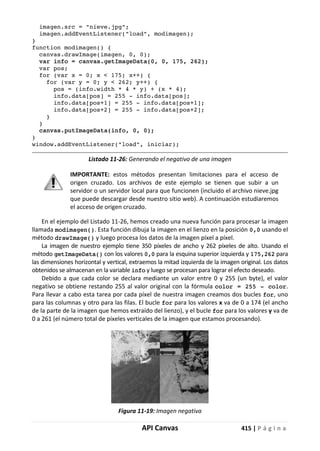 API Canvas 415 | P á g i n a
imagen.src = "nieve.jpg";
imagen.addEventListener("load", modimagen);
}
function modimagen() {
canvas.drawImage(imagen, 0, 0);
var info = canvas.getImageData(0, 0, 175, 262);
var pos;
for (var x = 0; x < 175; x++) {
for (var y = 0; y < 262; y++) {
pos = (info.width * 4 * y) + (x * 4);
info.data[pos] = 255 - info.data[pos];
info.data[pos+1] = 255 - info.data[pos+1];
info.data[pos+2] = 255 - info.data[pos+2];
}
}
canvas.putImageData(info, 0, 0);
}
window.addEventListener("load", iniciar);
Listado 11-26: Generando el negativo de una imagen
IMPORTANTE: estos métodos presentan limitaciones para el acceso de
origen cruzado. Los archivos de este ejemplo se tienen que subir a un
servidor o un servidor local para que funcionen (incluido el archivo nieve.jpg
que puede descargar desde nuestro sitio web). A continuación estudiaremos
el acceso de origen cruzado.
En el ejemplo del Listado 11-26, hemos creado una nueva función para procesar la imagen
llamada modimagen(). Esta función dibuja la imagen en el lienzo en la posición 0,0 usando el
método drawImage() y luego procesa los datos de la imagen píxel a píxel.
La imagen de nuestro ejemplo tiene 350 píxeles de ancho y 262 píxeles de alto. Usando el
método getImageData() con los valores 0,0 para la esquina superior izquierda y 175,262 para
las dimensiones horizontal y vertical, extraemos la mitad izquierda de la imagen original. Los datos
obtenidos se almacenan en la variable info y luego se procesan para lograr el efecto deseado.
Debido a que cada color se declara mediante un valor entre 0 y 255 (un byte), el valor
negativo se obtiene restando 255 al valor original con la fórmula color = 255 - color.
Para llevar a cabo esta tarea por cada píxel de nuestra imagen creamos dos bucles for, uno
para las columnas y otro para las filas. El bucle for para los valores x va de 0 a 174 (el ancho
de la parte de la imagen que hemos extraído del lienzo), y el bucle for para los valores y va de
0 a 261 (el número total de píxeles verticales de la imagen que estamos procesando).
Figura 11-19: Imagen negativa
 