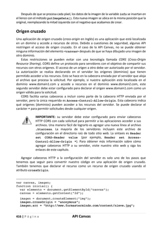 416 | P á g i n a API Canvas
Después de que se procesa cada píxel, los datos de la imagen de la variable info se insertan en
el lienzo con el método putImageData(). Esta nueva imagen se ubica en la misma posición que la
original, reemplazando la mitad izquierda con el negativo que acabamos de crear.
Origen cruzado
Una aplicación de origen cruzado (cross-origin en Inglés) es una aplicación que está localizada
en un domino y accede a recursos de otros. Debido a cuestiones de seguridad, algunas API
restringen el acceso de origen cruzado. En el caso de la API Canvas, no se puede obtener
ninguna información del elemento <canvas> después de que se haya dibujado una imagen de
otro dominio.
Estas restricciones se pueden evitar con una tecnología llamada CORS (Cross-Origin
Resource Sharing). CORS define un protocolo para servidores con el objetivo de compartir sus
recursos con otros orígenes. El acceso de un origen a otro debe ser autorizado por el servidor.
La autorización se realiza declarando en el servidor los orígenes (dominios) que tienen
permitido acceder a los recursos. Esto se hace en la cabecera enviada por el servidor que aloja
el archivo que procesa la solicitud. Por ejemplo, si nuestra aplicación está localizada en el
dominio www.domain1.com y accede a recursos en el dominio www.domain2.com, este
segundo servidor debe estar configurado para declarar el origen www.domain1.com como un
origen válido para la solicitud.
CORS facilita varias cabeceras a incluir como parte de la cabecera HTTP enviada por el
servidor, pero la única requerida es Access-Control-Allow-Origin. Esta cabecera indica
qué orígenes (dominios) pueden acceder a los recursos del servidor. Se puede declarar el
carácter * para permitir solicitudes desde cualquier origen.
IMPORTANTE: su servidor debe estar configurado para enviar cabeceras
HTTP CORS con cada solicitud para permitir a las aplicaciones acceder a sus
archivos. Una manera fácil de lograrlo es agregar una nueva línea al archivo
.htaccess. La mayoría de los servidores incluyen este archivo de
configuración en el directorio raíz de todo sitio web. La sintaxis es Header
set CORS-Header value (por ejemplo, Header set Access-
Control-Allow-Origin *). Para obtener más información sobre cómo
agregar cabeceras HTTP a su servidor, visite nuestro sitio web y siga los
enlaces de este capítulo.
Agregar cabeceras HTTP a la configuración del servidor es solo uno de los pasos que
tenemos que seguir para convertir nuestro código en una aplicación de origen cruzado.
También tenemos que declarar el recurso como un recurso de origen cruzado usando el
atributo crossOrigin.
var canvas, imagen;
function iniciar() {
var elemento = document.getElementById("canvas");
canvas = elemento.getContext("2d");
imagen = document.createElement("img");
imagen.crossOrigin = "anonymous";
imagen.src = "http://www.formasterminds.com/content/nieve.jpg";
 