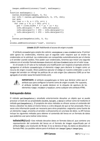 API Canvas 417 | P á g i n a
imagen.addEventListener("load", modimagen);
}
function modimagen() {
canvas.drawImage(imagen, 0, 0);
var info = canvas.getImageData(0, 0, 175, 262);
var pos;
for (var x = 0; x < 175; x++) {
for (var y = 0; y < 262; y++) {
pos = (info.width * 4 * y) + (x * 4);
info.data[pos] = 255 - info.data[pos];
info.data[pos+1] = 255 - info.data[pos+1];
info.data[pos+2] = 255 - info.data[pos+2];
}
}
canvas.putImageData(info, 0, 0);
}
window.addEventListener("load", iniciar);
Listado 11-27: Habilitando el acceso de origen cruzado
El atributo crossOrigin acepta dos valores: anonymous y use-credentials. El primer
valor ignora las credenciales, mientras que el segundo valor requiere que se envíen las
credenciales en la solicitud. Las credenciales son compartidas automáticamente por el cliente
y el servidor usando cookies. Para poder usar credenciales, tenemos que incluir una segunda
cabecera en el servidor llamada Access-Control-Allow-Credentials con el valor true.
En el Listado 11-27 solo se ha realizado una modificación con respecto al ejemplo anterior:
agregamos el atributo crossOrigin al elemento <img> para declarar la imagen como un
recurso de origen cruzado. Ahora podemos ejecutar el código en nuestro ordenador y usar la
imagen del servidor sin infringir las políticas de un solo origen (las cabeceras CORS ya se han
agregado al servidor www.formasterminds.com).
IMPORTANTE: el atributo crossOrigin se tiene que declarar antes que el
atributo src para configurar la fuente como de origen cruzado. Por supuesto,
el atributo también se puede declarar en la etiqueta de apertura de los
elementos <img>, <video> y <audio>, como cualquier otro atributo HTML.
Extrayendo datos
El método getImageData() estudiado anteriormente devuelve un objeto que se puede
procesar a través de sus propiedades (width, height, y data) o utilizar como tal mediante el
método putImageData(). El propósito de estos métodos es ofrecer acceso al contenido del
lienzo y devolver los datos al mismo lienzo o a otro después de que se han procesado. Pero a
veces esta información puede ser necesaria para otros propósitos: asignarlos como fuente de
un elemento <img>, enviarlos al servidor o almacenarlos en una base de datos. La API Canvas
incluye los siguientes métodos para obtener el contenido del lienzo en un formato de datos
que podemos usar para realizar estas tareas.
toDataURL(tipo)—Este método devuelve datos en formato data:url, que contiene una
representación del contenido del lienzo en el formato de imagen especificado por el
atributo tipo y una resolución de 96 dpi. Si no se declara el tipo, los datos se devuelven en
formato PNG. Los posibles valores para el atributo son image/jpeg e image/png.
 