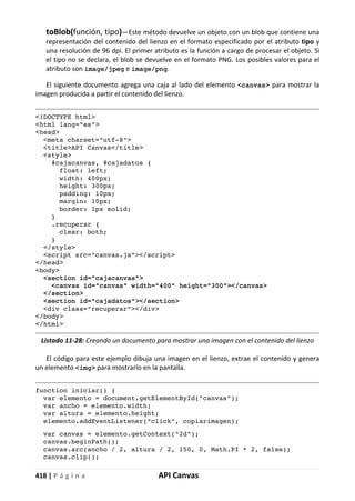 418 | P á g i n a API Canvas
toBlob(función, tipo)—Este método devuelve un objeto con un blob que contiene una
representación del contenido del lienzo en el formato especificado por el atributo tipo y
una resolución de 96 dpi. El primer atributo es la función a cargo de procesar el objeto. Si
el tipo no se declara, el blob se devuelve en el formato PNG. Los posibles valores para el
atributo son image/jpeg e image/png.
El siguiente documento agrega una caja al lado del elemento <canvas> para mostrar la
imagen producida a partir el contenido del lienzo.
<!DOCTYPE html>
<html lang="es">
<head>
<meta charset="utf-8">
<title>API Canvas</title>
<style>
#cajacanvas, #cajadatos {
float: left;
width: 400px;
height: 300px;
padding: 10px;
margin: 10px;
border: 1px solid;
}
.recuperar {
clear: both;
}
</style>
<script src="canvas.js"></script>
</head>
<body>
<section id="cajacanvas">
<canvas id="canvas" width="400" height="300"></canvas>
</section>
<section id="cajadatos"></section>
<div class="recuperar"></div>
</body>
</html>
Listado 11-28: Creando un documento para mostrar una imagen con el contenido del lienzo
El código para este ejemplo dibuja una imagen en el lienzo, extrae el contenido y genera
un elemento <img> para mostrarlo en la pantalla.
function iniciar() {
var elemento = document.getElementById("canvas");
var ancho = elemento.width;
var altura = elemento.height;
elemento.addEventListener("click", copiarimagen);
var canvas = elemento.getContext("2d");
canvas.beginPath();
canvas.arc(ancho / 2, altura / 2, 150, 0, Math.PI * 2, false);
canvas.clip();
 