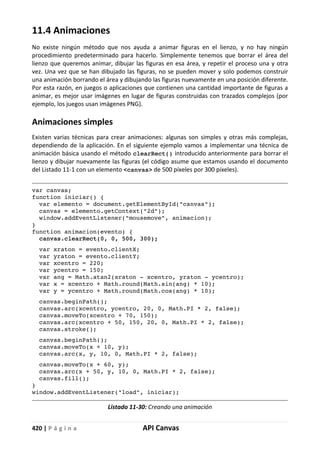 420 | P á g i n a API Canvas
11.4 Animaciones
No existe ningún método que nos ayuda a animar figuras en el lienzo, y no hay ningún
procedimiento predeterminado para hacerlo. Simplemente tenemos que borrar el área del
lienzo que queremos animar, dibujar las figuras en esa área, y repetir el proceso una y otra
vez. Una vez que se han dibujado las figuras, no se pueden mover y solo podemos construir
una animación borrando el área y dibujando las figuras nuevamente en una posición diferente.
Por esta razón, en juegos o aplicaciones que contienen una cantidad importante de figuras a
animar, es mejor usar imágenes en lugar de figuras construidas con trazados complejos (por
ejemplo, los juegos usan imágenes PNG).
Animaciones simples
Existen varias técnicas para crear animaciones: algunas son simples y otras más complejas,
dependiendo de la aplicación. En el siguiente ejemplo vamos a implementar una técnica de
animación básica usando el método clearRect() introducido anteriormente para borrar el
lienzo y dibujar nuevamente las figuras (el código asume que estamos usando el documento
del Listado 11-1 con un elemento <canvas> de 500 píxeles por 300 píxeles).
var canvas;
function iniciar() {
var elemento = document.getElementById("canvas");
canvas = elemento.getContext("2d");
window.addEventListener("mousemove", animacion);
}
function animacion(evento) {
canvas.clearRect(0, 0, 500, 300);
var xraton = evento.clientX;
var yraton = evento.clientY;
var xcentro = 220;
var ycentro = 150;
var ang = Math.atan2(xraton - xcentro, yraton - ycentro);
var x = xcentro + Math.round(Math.sin(ang) * 10);
var y = ycentro + Math.round(Math.cos(ang) * 10);
canvas.beginPath();
canvas.arc(xcentro, ycentro, 20, 0, Math.PI * 2, false);
canvas.moveTo(xcentro + 70, 150);
canvas.arc(xcentro + 50, 150, 20, 0, Math.PI * 2, false);
canvas.stroke();
canvas.beginPath();
canvas.moveTo(x + 10, y);
canvas.arc(x, y, 10, 0, Math.PI * 2, false);
canvas.moveTo(x + 60, y);
canvas.arc(x + 50, y, 10, 0, Math.PI * 2, false);
canvas.fill();
}
window.addEventListener("load", iniciar);
Listado 11-30: Creando una animación
 