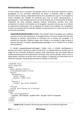 422 | P á g i n a API Canvas
Animaciones profesionales
El bucle creado para la animación del ejemplo anterior se ha generado mediante el evento
mousemove. En una animación profesional, los bucles se controlan desde el código y
funcionan todo el tiempo, independientemente de la actividad del usuario. En el Capítulo 6,
hemos estudiado dos métodos de JavaScript para crear un bucle: setInterval() y
setTimeout(). Estos métodos ejecutan una función después de un cierto período de tiempo.
Trabajando con estos métodos, podemos producir animaciones sencillas, pero estas
animaciones no estarán sincronizadas con el navegador, causando retrasos que no se toleran
en aplicaciones profesionales. Con el propósito de resolver este problema, los navegadores
incluyen una pequeña API con solo dos métodos, uno para generar un nuevo ciclo de un bucle
y el otro para cancelarlo.
requestAnimationFrame(función)—Este método indica al navegador que se debería
ejecutar la función entre paréntesis. El navegador llama a la función cuando está listo para
actualizar la ventana, sincronizando la animación con la ventana del navegador y la
pantalla del ordenador. Podemos asignar este método a una variable y luego cancelar el
proceso llamando al método cancelAnimationFrame() con el nombre de la variable
entre paréntesis.
El método requestAnimationFrame() trabaja como el método setTimeout();
tenemos que volver a llamarlo en cada ciclo del bucle. La implementación es sencilla, pero el
código de una animación profesional requiere cierta organización que solo puede lograrse
implementando patrones de programación avanzados. Para nuestro ejemplo, vamos a usar un
objeto global y distribuir las tareas entre varios métodos. El siguiente es el documento con el
elemento <canvas> requerido para presentar los dibujos en la pantalla.
<!DOCTYPE html>
<html lang="es">
<head>
<meta charset="utf-8">
<title>Animaciones</title>
<style>
#cajacanvas {
width: 600px;
margin: 100px auto;
}
#canvas {
border: 1px solid #999999;
}
</style>
<script src="canvas.js"></script>
</head>
<body>
<div id="cajacanvas">
<canvas id="canvas" width="600" height="400"></canvas>
</div>
</body>
</html>
Listado 11-31: Creando el documento para mostrar una animación profesional
 