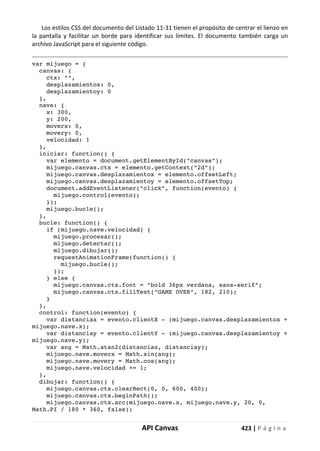 API Canvas 423 | P á g i n a
Los estilos CSS del documento del Listado 11-31 tienen el propósito de centrar el lienzo en
la pantalla y facilitar un borde para identificar sus límites. El documento también carga un
archivo JavaScript para el siguiente código.
var mijuego = {
canvas: {
ctx: "",
desplazamientox: 0,
desplazamientoy: 0
},
nave: {
x: 300,
y: 200,
moverx: 0,
movery: 0,
velocidad: 1
},
iniciar: function() {
var elemento = document.getElementById("canvas");
mijuego.canvas.ctx = elemento.getContext("2d");
mijuego.canvas.desplazamientox = elemento.offsetLeft;
mijuego.canvas.desplazamientoy = elemento.offsetTop;
document.addEventListener("click", function(evento) {
mijuego.control(evento);
});
mijuego.bucle();
},
bucle: function() {
if (mijuego.nave.velocidad) {
mijuego.procesar();
mijuego.detectar();
mijuego.dibujar();
requestAnimationFrame(function() {
mijuego.bucle();
});
} else {
mijuego.canvas.ctx.font = "bold 36px verdana, sans-serif";
mijuego.canvas.ctx.fillText("GAME OVER", 182, 210);
}
},
control: function(evento) {
var distanciax = evento.clientX - (mijuego.canvas.desplazamientox +
mijuego.nave.x);
var distanciay = evento.clientY - (mijuego.canvas.desplazamientoy +
mijuego.nave.y);
var ang = Math.atan2(distanciax, distanciay);
mijuego.nave.moverx = Math.sin(ang);
mijuego.nave.movery = Math.cos(ang);
mijuego.nave.velocidad += 1;
},
dibujar: function() {
mijuego.canvas.ctx.clearRect(0, 0, 600, 400);
mijuego.canvas.ctx.beginPath();
mijuego.canvas.ctx.arc(mijuego.nave.x, mijuego.nave.y, 20, 0,
Math.PI / 180 * 360, false);
 