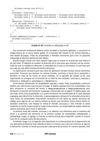 424 | P á g i n a API Canvas
mijuego.canvas.ctx.fill();
},
procesar: function() {
mijuego.nave.x += mijuego.nave.moverx * mijuego.nave.velocidad;
mijuego.nave.y += mijuego.nave.movery * mijuego.nave.velocidad;
},
detectar: function() {
if (mijuego.nave.x < 0 || mijuego.nave.x > 600 || mijuego.nave.y <
0 || mijuego.nave.y > 400) {
mijuego.nave.velocidad = 0;
}
}
};
window.addEventListener("load", function() {
mijuego.iniciar();
});
Listado 11-32: Creando un videojuego en 2D
Una animación profesional debería evitar variables y funciones globales, y concentrar el
código dentro de un único objeto global. En el ejemplo del Listado 11-32, hemos llamado a
este objeto mijuego. Todas las propiedades y métodos necesarios para crear un pequeño
videojuego se declaran dentro de este objeto.
Nuestro juego incluye una nave espacial negra que se mueve en la dirección que indica el
clic del ratón. El objetivo es cambiar la dirección de la nave para que colisione con los muros.
Cada vez que se modifica la dirección, la velocidad de la nave se incrementa, lo que hace que
sea cada vez más difícil mantenerla dentro del lienzo.
La organización necesaria para esta clase de aplicación siempre incluye ciertos elementos
esenciales. Tenemos que declarar los valores iniciales, controlar el bucle de la animación y
distribuir el resto de las tareas en varios métodos. En el ejemplo del Listado 11-32, esta
organización se consigue con la inclusión de un total de seis métodos: iniciar(), bucle(),
control(), dibujar(), procesar(), y detectar().
Comenzamos declarando las propiedades canvas y nave. Estas propiedades contienen
objetos con información esencial para el juego. El objeto canvas tiene tres propiedades: ctx
para almacenar el contacto del lienzo, y desplazamientox y desplazamientoy para
almacenar la posición del elemento <canvas> relacionada con la página. El objeto nave, por
otro lado, tiene cinco propiedades: x e y para almacenar las coordenadas de la nave, moverx
y movery para determinar la dirección, y velocidad para almacenar la velocidad actual de la
nave. Estas son propiedades importantes necesarias en casi todas las demás secciones del
código, pero algunos de sus valores todavía se tienen que inicializar. Como hemos hecho en
ejemplos anteriores, este trabajo lo realiza el método iniciar(). Este método se llama
mediante el evento load cuando se carga el documento y es responsable de asignar todos los
valores necesarios para iniciar la aplicación.
La primera tarea del método iniciar() es obtener una referencia para el contexto del
lienzo y la posición del elemento en la ventana usando las propiedades offsetLeft y
offsetTop. Luego, se agrega un listener al evento click para responder cuando el usuario
hace clic en cualquier parte del documento.
El método loop() es el segundo más importante en el alineamiento de la organización de
una aplicación profesional. Este método se llama a sí mismo una y otra vez mientras se ejecuta
la aplicación, creando un bucle que pasa por cada parte del proceso. En nuestro ejemplo, este
 