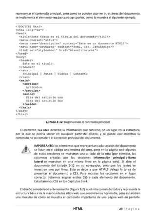 HTML 29 | P á g i n a
representar el contenido principal, pero como se pueden usar en otras áreas del documento,
se implementa el elemento <main> para agruparlos, como lo muestra el siguiente ejemplo.
<!DOCTYPE html>
<html lang="es">
<head>
<title>Este texto es el título del documento</title>
<meta charset="utf-8">
<meta name="description" content="Este es un documento HTML5">
<meta name="keywords" content="HTML, CSS, JavaScript">
<link rel="stylesheet" href="misestilos.css">
</head>
<body>
<header>
Este es el título
</header>
<nav>
Principal | Fotos | Videos | Contacto
</nav>
<main>
<section>
Artículos
</section>
<aside>
Cita del artículo uno
Cita del artículo dos
</aside>
</main>
</body>
</html>
Listado 2-12: Organizando el contenido principal
El elemento <aside> describe la información que contiene, no un lugar en la estructura,
por lo que se podría ubicar en cualquier parte del diseño, y se puede usar mientras su
contenido no se considere el contenido principal del documento.
IMPORTANTE: los elementos que representan cada sección del documento
se listan en el código uno encima del otro, pero en la página web algunas
de estas secciones se muestran una al lado de la otra (por ejemplo, las
columnas creadas por las secciones Información principal y Barra
lateral se muestran en una misma línea en la página web). Si abre el
documento del Listado 2-12 en su navegador, verá que los textos se
muestran uno por línea. Esto se debe a que HTML5 delega la tarea de
presentar el documento a CSS. Para mostrar las secciones en el lugar
correcto, debemos asignar estilos CSS a cada elemento del documento.
Estudiaremos CSS en los Capítulos 3 y 4.
El diseño considerado anteriormente (Figura 2-2) es el más común de todos y representa la
estructura básica de la mayoría de los sitios web que encontramos hoy en día, pero es también
una muestra de cómo se muestra el contenido importante de una página web en pantalla.
 