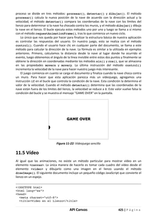API Canvas 425 | P á g i n a
proceso se divide en tres métodos: procesar(), detectar() y dibujar(). El método
procesar() calcula la nueva posición de la nave de acuerdo con la dirección actual y la
velocidad, el método detectar() compara las coordenadas de la nave con los límites del
lienzo para determinar si la nave ha chocado contra los muros, y el método dibujar() dibuja
la nave en el lienzo. El bucle ejecuta estos métodos uno por uno y luego se llama a sí mismo
con el método requestAnimationFrame(), tras lo que comienza un nuevo ciclo.
Lo único que nos queda por hacer para finalizar la estructura básica de nuestra aplicación
es controlar las respuestas del usuario. En nuestro juego, esto se realiza con el método
control(). Cuando el usuario hace clic en cualquier parte del documento, se llama a este
método para calcular la dirección de la nave. La fórmula es similar a la utilizada en ejemplos
anteriores. Primero, calculamos la distancia desde la nave al lugar donde ha ocurrido el
evento, luego obtenemos el ángulo de la línea invisible entre estos dos puntos y finalmente se
obtiene la dirección en coordenadas mediante los métodos sin() y cos(), que se almacena
en las propiedades moverx y movery. La última instrucción del método control()
incrementa la velocidad de la nave para hacer nuestro juego más interesante.
El juego comienza en cuanto se carga el documento y finaliza cuando la nave choca contra
un muro. Para hacer que esta aplicación parezca más un videojuego, agregamos una
instrucción if en el bucle que controla la condición de la nave. Esta condición la determina el
valor de la velocidad. Cuando el método detectar() determina que las coordenadas de la
nave están fuera de los límites del lienzo, la velocidad se reduce a 0. Este valor vuelve falsa la
condición del bucle y se muestra el mensaje "GAME OVER" en la pantalla.
Figura 11-22: Videojuego sencillo
11.5 Vídeo
Al igual que las animaciones, no existe un método particular para mostrar vídeo en un
elemento <canvas>. La única manera de hacerlo es tomar cada cuadro del vídeo desde el
elemento <video> y dibujarlo como una imagen en el lienzo usando el método
drawImage(). El siguiente documento incluye un pequeño código JavaScript que convierte el
lienzo en un espejo.
<!DOCTYPE html>
<html lang="es">
<head>
<meta charset="utf-8">
<title>Video en el Lienzo</title>
 