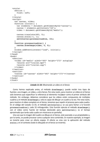 426 | P á g i n a API Canvas
<style>
section {
float: left;
}
</style>
<script>
var canvas, video;
function iniciar() {
var elemento = document.getElementById("canvas");
canvas = elemento.getContext("2d");
video = document.getElementById("medio");
canvas.translate(483, 0);
canvas.scale(-1, 1);
setInterval(procesarcuadros, 33);
}
function procesarcuadros() {
canvas.drawImage(video, 0, 0);
}
window.addEventListener("load", iniciar);
</script>
</head>
<body>
<section>
<video id="medio" width="483" height="272" autoplay>
<source src="trailer.mp4">
<source src="trailer.ogg">
</video>
</section>
<section>
<canvas id="canvas" width="483" height="272"></canvas>
</section>
</body>
</html>
Listado 11-33: Mostrando un vídeo en el lienzo
Como hemos explicado antes, el método drawImage() puede recibir tres tipos de
fuentes: una imagen, un vídeo, u otro lienzo. Por esta razón, para mostrar un vídeo en el lienzo
solo tenemos que especificar la referencia al elemento <video> como el primer atributo del
método. Sin embargo, debemos considerar que los vídeos están compuestos de múltiples
cuadros y el método drawImage() solo es capaz de dibujar un cuadro a la vez. Por esta razón,
para mostrar el vídeo completo en el lienzo, tenemos que repetir el proceso para cada cuadro.
En el código del Listado 11-33, el método setInterval() se usa para llamar a la función
procesarcuadros() cada 33 milisegundos. Esta función ejecuta el método drawImage()
con el vídeo como fuente (el tiempo declarado para setInterval() es el tiempo
aproximado que tarda cada cuadro en mostrarse en pantalla).
Una vez que la imagen del cuadro se dibuja en el lienzo, está asociada a sus propiedades y,
por lo tanto, se puede procesar como cualquier otro contenido. En nuestro ejemplo, la imagen
se invierte para crear un efecto espejo. El efecto se crea con la aplicación del método
scale() en el contexto (todo lo dibujado en el lienzo se invierte).
 