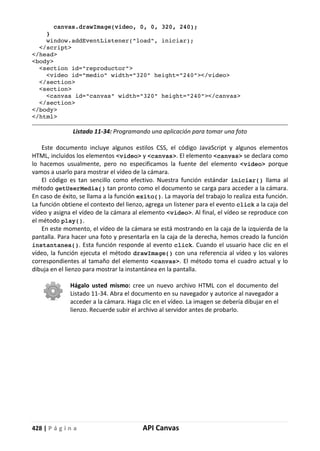 428 | P á g i n a API Canvas
canvas.drawImage(video, 0, 0, 320, 240);
}
window.addEventListener("load", iniciar);
</script>
</head>
<body>
<section id="reproductor">
<video id="medio" width="320" height="240"></video>
</section>
<section>
<canvas id="canvas" width="320" height="240"></canvas>
</section>
</body>
</html>
Listado 11-34: Programando una aplicación para tomar una foto
Este documento incluye algunos estilos CSS, el código JavaScript y algunos elementos
HTML, incluidos los elementos <video> y <canvas>. El elemento <canvas> se declara como
lo hacemos usualmente, pero no especificamos la fuente del elemento <video> porque
vamos a usarlo para mostrar el vídeo de la cámara.
El código es tan sencillo como efectivo. Nuestra función estándar iniciar() llama al
método getUserMedia() tan pronto como el documento se carga para acceder a la cámara.
En caso de éxito, se llama a la función exito(). La mayoría del trabajo lo realiza esta función.
La función obtiene el contexto del lienzo, agrega un listener para el evento click a la caja del
vídeo y asigna el vídeo de la cámara al elemento <video>. Al final, el vídeo se reproduce con
el método play().
En este momento, el vídeo de la cámara se está mostrando en la caja de la izquierda de la
pantalla. Para hacer una foto y presentarla en la caja de la derecha, hemos creado la función
instantanea(). Esta función responde al evento click. Cuando el usuario hace clic en el
vídeo, la función ejecuta el método drawImage() con una referencia al vídeo y los valores
correspondientes al tamaño del elemento <canvas>. El método toma el cuadro actual y lo
dibuja en el lienzo para mostrar la instantánea en la pantalla.
Hágalo usted mismo: cree un nuevo archivo HTML con el documento del
Listado 11-34. Abra el documento en su navegador y autorice al navegador a
acceder a la cámara. Haga clic en el vídeo. La imagen se debería dibujar en el
lienzo. Recuerde subir el archivo al servidor antes de probarlo.
 