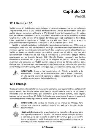 API Canvas 429 | P á g i n a
Capítulo 12
WebGL
12.1 Lienzo en 3D
WebGL es una API de bajo nivel que trabaja con el elemento <canvas> para crear gráficos en
3D para la Web. Utiliza la GPU (Unidad de Procesamiento Gráfico) de la tarjeta de vídeo para
realizar algunas operaciones y liberar a la CPU (Unidad Central de Procesamiento) del trabajo
duro. Esta API está basada en OpenGL, una librería reconocida que fue desarrollada por Silicon
Graphics Inc. y se ha aplicado en la creación de videojuegos en 3D y aplicaciones desde 1992.
Estas características convierten a WebGL en una API muy fiable y eficaz, y esta es
probablemente la razón por la que se ha vuelto la API 3D estándar para la Web.
WebGL se ha implementado en casi todos los navegadores compatibles con HTML5, pero su
complejidad ha forzado a los desarrolladores a trabajar con librerías JavaScript creadas sobre la
misma en lugar de hacerlo directamente con la API. Esta complejidad va más allá del hecho que
WebGL no incorpora métodos nativos para realizar operaciones 3D básicas, más bien está
relacionada con su naturaleza de bajo nivel, lo cual requiere la utilización de códigos externos
programados en un lenguaje llamado GLSL (OpenGL Shading Language), que facilitan
herramientas esenciales para la producción de las imágenes en pantalla. Por estas razones,
desarrollar una aplicación con WebGL siempre requiere el uso de librerías externas como
glMatrix para calcular matrices y vectores (github.com/toji/gl-matrix), o librerías más generales
como Three.js (www.threejs.org), GLGE (www.glge.org), SceneJS (www.scenejs.org), entre otras.
IMPORTANTE: debido a las características de WebGL, y también a la
extensión de la materia, no estudiaremos cómo aplicar WebGL. En cambio,
en este capítulo aprenderá a generar y trabajar con gráficos en 3D usando
una librería externa sencilla llamada Three.js.
12.2 Three.js
Three.js probablemente sea la librería más popular y completa para la generación de gráficos en 3D
usando WebGL. Esta librería trabaja sobre WebGL, simplificando la mayoría de las tareas y
ofreciendo todas las herramientas que necesitamos para controlar cámaras, luces, objetos,
texturas, y crear un mundo en 3D. Es fácil de instalar; solo tenemos que descargar el paquete de
archivos desde www.threejs.org e incluir el archivo three.min.js en nuestros documentos.
IMPORTANTE: este capítulo no intenta ser un manual de Three.js. Para
obtener una referencia completa, visite el sitio web de la librería y lea la
documentación.
Hágalo usted mismo: visite www.threejs.org y haga clic en Download para
descargar el paquete con la librería. Este paquete incluye múltiples archivos
y ejemplos, pero solo necesita el archivo three.min.js que se encuentra
dentro del directorio build. Copie este archivo dentro del directorio de su
proyecto para poder incorporarlo a sus documentos.
 