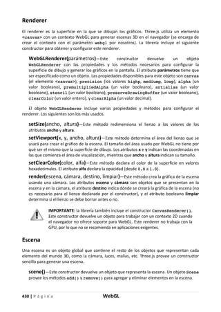 430 | P á g i n a WebGL
Renderer
El renderer es la superficie en la que se dibujan los gráficos. Three.js utiliza un elemento
<canvas> con un contexto WebGL para generar escenas 3D en el navegador (se encarga de
crear el contexto con el parámetro webgl por nosotros). La librería incluye el siguiente
constructor para obtener y configurar este renderer.
WebGLRenderer(parámetros)—Este constructor devuelve un objeto
WebGLRenderer con las propiedades y los métodos necesarios para configurar la
superficie de dibujo y generar los gráficos en la pantalla. El atributo parámetros tiene que
ser especificado como un objeto. Las propiedades disponibles para este objeto son canvas
(el elemento <canvas>), precision (los valores highp, mediump, lowp), alpha (un
valor booleano), premultipliedAlpha (un valor booleano), antialias (un valor
booleano), stencil (un valor booleano), preserveDrawingBuffer (un valor booleano),
clearColor (un valor entero), y clearAlpha (un valor decimal).
El objeto WebGLRenderer incluye varias propiedades y métodos para configurar el
renderer. Los siguientes son los más usados.
setSize(ancho, altura)—Este método redimensiona el lienzo a los valores de los
atributos ancho y altura.
setViewport(x, y, ancho, altura)—Este método determina el área del lienzo que se
usará para crear el gráfico de la escena. El tamaño del área usado por WebGL no tiene por
qué ser el mismo que la superficie de dibujo. Los atributos x e y indican las coordenadas en
las que comienza el área de visualización, mientras que ancho y altura indican su tamaño.
setClearColor(color, alfa)—Este método declara el color de la superficie en valores
hexadecimales. El atributo alfa declara la opacidad (desde 0.0 a 1.0).
render(escena, cámara, destino, limpiar)—Este método crea la gráfica de la escena
usando una cámara. Los atributos escena y cámara son objetos que se presentan en la
escena y en la cámara, el atributo destino indica dónde se creará la gráfica de la escena (no
es necesario para el lienzo declarado por el constructor), y el atributo booleano limpiar
determina si el lienzo se debe borrar antes o no.
IMPORTANTE: la librería también incluye el constructor CanvasRenderer().
Este constructor devuelve un objeto para trabajar con un contexto 2D cuando
el navegador no ofrece soporte para WebGL. Este renderer no trabaja con la
GPU, por lo que no se recomienda en aplicaciones exigentes.
Escena
Una escena es un objeto global que contiene el resto de los objetos que representan cada
elemento del mundo 3D, como la cámara, luces, mallas, etc. Three.js provee un constructor
sencillo para generar una escena.
scene()—Este constructor devuelve un objeto que representa la escena. Un objeto Scene
provee los métodos add() y remove() para agregar y eliminar elementos en la escena.
 