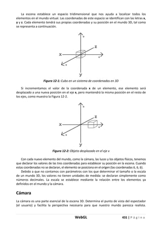 WebGL 431 | P á g i n a
La escena establece un espacio tridimensional que nos ayuda a localizar todos los
elementos en el mundo virtual. Las coordenadas de este espacio se identifican con las letras x,
y y z. Cada elemento tendrá sus propias coordenadas y su posición en el mundo 3D, tal como
se representa a continuación.
Figura 12-1: Cubo en un sistema de coordenadas en 3D
Si incrementamos el valor de la coordenada x de un elemento, ese elemento será
desplazado a una nueva posición en el eje x, pero mantendrá la misma posición en el resto de
los ejes, como muestra la Figura 12-2.
Figura 12-2: Objeto desplazado en el eje x
Con cada nuevo elemento del mundo, como la cámara, las luces y los objetos físicos, tenemos
que declarar los valores de las tres coordenadas para establecer su posición en la escena. Cuando
estas coordenadas no se declaran, el elemento se posiciona en el origen (las coordenadas 0, 0, 0).
Debido a que no contamos con parámetros con los que determinar el tamaño o la escala
de un mundo 3D, los valores no tienen unidades de medida: se declaran simplemente como
números decimales. La escala se establece mediante la relación entre los elementos ya
definidos en el mundo y la cámara.
Cámara
La cámara es una parte esencial de la escena 3D. Determina el punto de vista del espectador
(el usuario) y facilita la perspectiva necesaria para que nuestro mundo parezca realista.
 