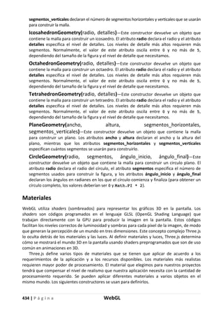 434 | P á g i n a WebGL
segmentos_verticales declaran el número de segmentos horizontales y verticales que se usarán
para construir la malla.
IcosahedronGeometry(radio, detalles)—Este constructor devuelve un objeto que
contiene la malla para construir un icosaedro. El atributo radio declara el radio y el atributo
detalles especifica el nivel de detalles. Los niveles de detalle más altos requieren más
segmentos. Normalmente, el valor de este atributo oscila entre 0 y no más de 5,
dependiendo del tamaño de la figura y el nivel de detalle que necesitamos.
OctahedronGeometry(radio, detalles)—Este constructor devuelve un objeto que
contiene la malla para construir un octaedro. El atributo radio declara el radio y el atributo
detalles especifica el nivel de detalles. Los niveles de detalle más altos requieren más
segmentos. Normalmente, el valor de este atributo oscila entre 0 y no más de 5,
dependiendo del tamaño de la figura y el nivel de detalle que necesitamos.
TetrahedronGeometry(radio, detalles)—Este constructor devuelve un objeto que
contiene la malla para construir un tetraedro. El atributo radio declara el radio y el atributo
detalles especifica el nivel de detalles. Los niveles de detalle más altos requieren más
segmentos. Normalmente, el valor de este atributo oscila entre 0 y no más de 5,
dependiendo del tamaño de la figura y el nivel de detalle que necesitamos.
PlaneGeometry(ancho, altura, segmentos_horizontales,
segmentos_verticales)—Este constructor devuelve un objeto que contiene la malla
para construir un plano. Los atributos ancho y altura declaran el ancho y la altura del
plano, mientras que los atributos segmentos_horizontales y segmentos_verticales
especifican cuántos segmentos se usarán para construirlo.
CircleGeometry(radio, segmentos, ángulo_inicio, ángulo_final)—Este
constructor devuelve un objeto que contiene la malla para construir un circulo plano. El
atributo radio declara el radio del círculo, el atributo segmentos especifica el número de
segmentos usados para construir la figura, y los atributos ángulo_inicio y ángulo_final
declaran los ángulos en radianes en los que el círculo comienza y finaliza (para obtener un
círculo completo, los valores deberían ser 0 y Math.PI * 2).
Materiales
WebGL utiliza shaders (sombreados) para representar los gráficos 3D en la pantalla. Los
shaders son códigos programados en el lenguaje GLSL (OpenGL Shading Language) que
trabajan directamente con la GPU para producir la imagen en la pantalla. Estos códigos
facilitan los niveles correctos de luminosidad y sombras para cada píxel de la imagen, de modo
que generan la percepción de un mundo en tres dimensiones. Este concepto complejo Three.js
lo oculta detrás de los materiales y las luces. Al definir materiales y luces, Three.js determina
cómo se mostrará el mundo 3D en la pantalla usando shaders preprogramados que son de uso
común en animaciones en 3D.
Three.js define varios tipos de materiales que se tienen que aplicar de acuerdo a los
requerimientos de la aplicación y a los recursos disponibles. Los materiales más realistas
requieren mayor poder de procesamiento. El material que elegimos para nuestros proyectos
tendrá que compensar el nivel de realismo que nuestra aplicación necesita con la cantidad de
procesamiento requerido. Se pueden aplicar diferentes materiales a varios objetos en el
mismo mundo. Los siguientes constructores se usan para definirlos.
 