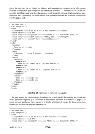 30 | P á g i n a HTML
Como los artículos de un diario, las páginas web generalmente presentan la información
dividida en secciones que comparten características similares. El elemento <article> nos
permite identificar cada una de estas partes. En el siguiente ejemplo, implementamos este
elemento para representar las publicaciones que queremos mostrar en la sección principal de
nuestra página web.
<!DOCTYPE html>
<html lang="es">
<head>
<title>Este texto es el título del documento</title>
<meta charset="utf-8">
<meta name="description" content="Este es un documento HTML5">
<meta name="keywords" content="HTML, CSS, JavaScript">
<link rel="stylesheet" href="misestilos.css">
</head>
<body>
<header>
Este es el título
</header>
<nav>
Principal | Fotos | Videos | Contacto
</nav>
<main>
<section>
<article>
Este es el texto de mi primer artículo
</article>
<article>
Este es el texto de mi segundo artículo
</article>
</section>
<aside>
Cita del artículo uno
Cita del artículo dos
</aside>
</main>
</body>
</html>
Listado 2-13: Incluyendo el elemento <article>
En este punto, ya contamos con la cabecera y el cuerpo del documento, secciones con
ayuda para la navegación y el contenido, e información adicional a un lado de la página. Lo
único que nos queda por hacer es cerrar el diseño y finalizar el cuerpo del documento. Con
este fin, HTML ofrece el elemento <footer>.
<!DOCTYPE html>
<html lang="es">
<head>
<title>Este texto es el título del documento</title>
<meta charset="utf-8">
<meta name="description" content="Este es un documento HTML5">
 