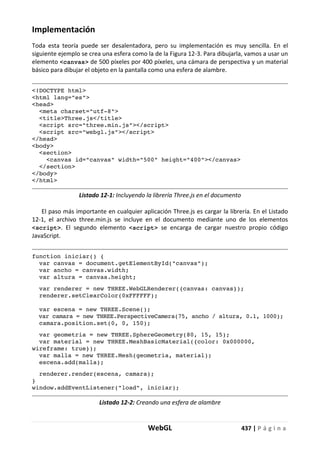 WebGL 437 | P á g i n a
Implementación
Toda esta teoría puede ser desalentadora, pero su implementación es muy sencilla. En el
siguiente ejemplo se crea una esfera como la de la Figura 12-3. Para dibujarla, vamos a usar un
elemento <canvas> de 500 píxeles por 400 píxeles, una cámara de perspectiva y un material
básico para dibujar el objeto en la pantalla como una esfera de alambre.
<!DOCTYPE html>
<html lang="es">
<head>
<meta charset="utf-8">
<title>Three.js</title>
<script src="three.min.js"></script>
<script src="webgl.js"></script>
</head>
<body>
<section>
<canvas id="canvas" width="500" height="400"></canvas>
</section>
</body>
</html>
Listado 12-1: Incluyendo la librería Three.js en el documento
El paso más importante en cualquier aplicación Three.js es cargar la librería. En el Listado
12-1, el archivo three.min.js se incluye en el documento mediante uno de los elementos
<script>. El segundo elemento <script> se encarga de cargar nuestro propio código
JavaScript.
function iniciar() {
var canvas = document.getElementById("canvas");
var ancho = canvas.width;
var altura = canvas.height;
var renderer = new THREE.WebGLRenderer({canvas: canvas});
renderer.setClearColor(0xFFFFFF);
var escena = new THREE.Scene();
var camara = new THREE.PerspectiveCamera(75, ancho / altura, 0.1, 1000);
camara.position.set(0, 0, 150);
var geometria = new THREE.SphereGeometry(80, 15, 15);
var material = new THREE.MeshBasicMaterial({color: 0x000000,
wireframe: true});
var malla = new THREE.Mesh(geometria, material);
escena.add(malla);
renderer.render(escena, camara);
}
window.addEventListener("load", iniciar);
Listado 12-2: Creando una esfera de alambre
 