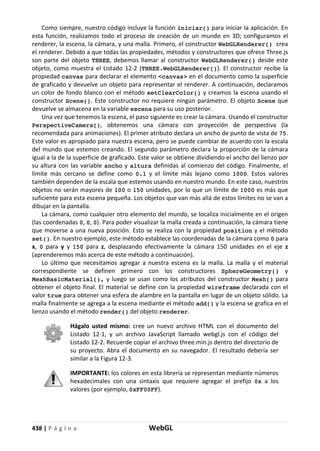 438 | P á g i n a WebGL
Como siempre, nuestro código incluye la función iniciar() para iniciar la aplicación. En
esta función, realizamos todo el proceso de creación de un mundo en 3D; configuramos el
renderer, la escena, la cámara, y una malla. Primero, el constructor WebGLRenderer() crea
el renderer. Debido a que todas las propiedades, métodos y constructores que ofrece Three.js
son parte del objeto THREE, debemos llamar al constructor WebGLRenderer() desde este
objeto, como muestra el Listado 12-2 (THREE.WebGLRenderer()). El constructor recibe la
propiedad canvas para declarar el elemento <canvas> en el documento como la superficie
de graficado y devuelve un objeto para representar el renderer. A continuación, declaramos
un color de fondo blanco con el método setClearColor() y creamos la escena usando el
constructor Scene(). Este constructor no requiere ningún parámetro. El objeto Scene que
devuelve se almacena en la variable escena para su uso posterior.
Una vez que tenemos la escena, el paso siguiente es crear la cámara. Usando el constructor
PerspectiveCamera(), obtenemos una cámara con proyección de perspectiva (la
recomendada para animaciones). El primer atributo declara un ancho de punto de vista de 75.
Este valor es apropiado para nuestra escena, pero se puede cambiar de acuerdo con la escala
del mundo que estemos creando. El segundo parámetro declara la proporción de la cámara
igual a la de la superficie de graficado. Este valor se obtiene dividiendo el ancho del lienzo por
su altura con las variable ancho y altura definidas al comienzo del código. Finalmente, el
límite más cercano se define como 0.1 y el límite más lejano como 1000. Estos valores
también dependen de la escala que estemos usando en nuestro mundo. En este caso, nuestros
objetos no serán mayores de 100 o 150 unidades, por lo que un límite de 1000 es más que
suficiente para esta escena pequeña. Los objetos que van más allá de estos límites no se van a
dibujar en la pantalla.
La cámara, como cualquier otro elemento del mundo, se localiza inicialmente en el origen
(las coordenadas 0, 0, 0). Para poder visualizar la malla creada a continuación, la cámara tiene
que moverse a una nueva posición. Esto se realiza con la propiedad position y el método
set(). En nuestro ejemplo, este método establece las coordenadas de la cámara como 0 para
x, 0 para y y 150 para z, desplazando efectivamente la cámara 150 unidades en el eje z
(aprenderemos más acerca de este método a continuación).
Lo último que necesitamos agregar a nuestra escena es la malla. La malla y el material
correspondiente se definen primero con los constructores SphereGeometry() y
MeshBasicMaterial(), y luego se usan como los atributos del constructor Mesh() para
obtener el objeto final. El material se define con la propiedad wireframe declarada con el
valor true para obtener una esfera de alambre en la pantalla en lugar de un objeto sólido. La
malla finalmente se agrega a la escena mediante el método add() y la escena se grafica en el
lienzo usando el método render() del objeto renderer.
Hágalo usted mismo: cree un nuevo archivo HTML con el documento del
Listado 12-1, y un archivo JavaScript llamado webgl.js con el código del
Listado 12-2. Recuerde copiar el archivo three.min.js dentro del directorio de
su proyecto. Abra el documento en su navegador. El resultado debería ser
similar a la Figura 12-3.
IMPORTANTE: los colores en esta librería se representan mediante números
hexadecimales con una sintaxis que requiere agregar el prefijo 0x a los
valores (por ejemplo, 0xFF00FF).
 