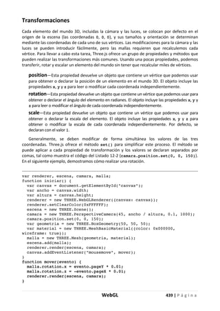 WebGL 439 | P á g i n a
Transformaciones
Cada elemento del mundo 3D, incluidas la cámara y las luces, se colocan por defecto en el
origen de la escena (las coordenadas 0, 0, 0), y sus tamaños y orientación se determinan
mediante las coordenadas de cada uno de sus vértices. Las modificaciones para la cámara y las
luces se pueden introducir fácilmente, pero las mallas requieren que recalculemos cada
vértice. Para llevar a cabo esta tarea, Three.js ofrece un grupo de propiedades y métodos que
pueden realizar las transformaciones más comunes. Usando una pocas propiedades, podemos
transferir, rotar y escalar un elemento del mundo sin tener que recalcular miles de vértices.
position—Esta propiedad devuelve un objeto que contiene un vértice que podemos usar
para obtener o declarar la posición de un elemento en el mundo 3D. El objeto incluye las
propiedades x, y y z para leer o modificar cada coordenada independientemente.
rotation—Esta propiedad devuelve un objeto que contiene un vértice que podemos usar para
obtener o declarar el ángulo del elemento en radianes. El objeto incluye las propiedades x, y y
z para leer o modificar el ángulo de cada coordenada independientemente.
scale—Esta propiedad devuelve un objeto que contiene un vértice que podemos usar para
obtener o declarar la escala del elemento. El objeto incluye las propiedades x, y y z para
obtener o modificar la escala de cada coordenada independientemente. Por defecto, se
declaran con el valor 1.
Generalmente, se deben modificar de forma simultánea los valores de las tres
coordenadas. Three.js ofrece el método set() para simplificar este proceso. El método se
puede aplicar a cada propiedad de transformación y los valores se declaran separados por
comas, tal como muestra el código del Listado 12-2 (camara.position.set(0, 0, 150)).
En el siguiente ejemplo, demostramos cómo realizar una rotación.
var renderer, escena, camara, malla;
function iniciar() {
var canvas = document.getElementById("canvas");
var ancho = canvas.width;
var altura = canvas.height;
renderer = new THREE.WebGLRenderer({canvas: canvas});
renderer.setClearColor(0xFFFFFF);
escena = new THREE.Scene();
camara = new THREE.PerspectiveCamera(45, ancho / altura, 0.1, 1000);
camara.position.set(0, 0, 150);
var geometria = new THREE.BoxGeometry(50, 50, 50);
var material = new THREE.MeshBasicMaterial({color: 0x000000,
wireframe: true});
malla = new THREE.Mesh(geometria, material);
escena.add(malla);
renderer.render(escena, camara);
canvas.addEventListener("mousemove", mover);
}
function mover(evento) {
malla.rotation.x = evento.pageY * 0.01;
malla.rotation.z = -evento.pageX * 0.01;
renderer.render(escena, camara);
}
 