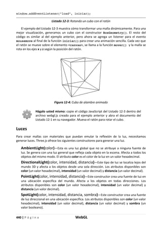 440 | P á g i n a WebGL
window.addEventListener("load", iniciar);
Listado 12-3: Rotando un cubo con el ratón
El ejemplo del Listado 12-3 muestra cómo transformar una malla dinámicamente. Para una
mejor visualización, generamos un cubo con el constructor BoxGeometry(). El resto del
código es similar al del ejemplo anterior, pero ahora se agrega un listener para el evento
mousemove al final de la función iniciar() para crear una animación sencilla. Cada vez que
el ratón se mueve sobre el elemento <canvas>, se llama a la función mover() y la malla se
rota en los ejes x y z según la posición del ratón.
Figura 12-4: Cubo de alambre animado
Hágalo usted mismo: copie el código JavaScript del Listado 12-3 dentro del
archivo webgl.js creado para el ejemplo anterior y abra el documento del
Listado 12-1 en su navegador. Mueva el ratón para rotar el cubo.
Luces
Para crear mallas con materiales que puedan emular la reflexión de la luz, necesitamos
generar luces. Three.js ofrece los siguientes constructores para generar una luz.
AmbientLight(color)—Esta es una luz global que no se atribuye a ninguna fuente de
luz. Se genera con una luz general que refleja cada objeto en la escena. Afecta a todos los
objetos del mismo modo. El atributo color es el color de la luz en un valor hexadecimal.
DirectionalLight(color, intensidad, distancia)—Este tipo de luz se localiza lejos del
mundo 3D y afecta a los objetos desde una sola dirección. Los atributos disponibles son
color (un valor hexadecimal), intensidad (un valor decimal) y distancia (un valor decimal).
PointLight(color, intensidad, distancia)—Este constructor crea una fuente de luz en
una ubicación especifica del mundo. Afecta a los objetos en todas direcciones. Los
atributos disponibles son color (un valor hexadecimal), intensidad (un valor decimal) y
distancia (un valor decimal).
SpotLight(color, intensidad, distancia, sombra)—Este constructor crea una fuente
de luz direccional en una ubicación específica. Los atributos disponibles son color (un valor
hexadecimal), intensidad (un valor decimal), distancia (un valor decimal) y sombra (un
valor booleano).
 