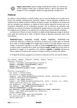 442 | P á g i n a WebGL
Hágalo usted mismo: copie el código JavaScript del Listado 12-4 dentro del
archivo webgl.js creado para el ejemplo anterior y abra el documento del
Listado 12-1 en su navegador. Debería ver algo parecido a la Figura 12-5.
Texturas
Los colores y luces producen un efecto realista, pero el nivel de detalles en el mundo real es
mucho más elevado: protuberancias, partículas, tejidos e incluso pequeñas moléculas en la
superficie de los objetos producen millones de efectos visuales. Los detalles en el mundo real
son tan complejos que reproducir un objeto de forma realista requeriría recursos que no se
encuentran disponibles en los ordenadores actuales. Con la intención de solucionar este
problema, los motores 3D ofrecen la posibilidad de agregar texturas a las mallas. Las texturas
son imágenes que se dibujan en la superficie de una figura para simular detalles complejos.
Las texturas en Three.js se crean mediante un objeto de tipo Texture y luego se declaran
como parte del material de la malla. La librería incluye el siguiente constructor para crear
estos objetos.
Texture(imagen, mapeado, wrapS, wrapT, magFilter, minFilter)—Este
constructor devuelve un objeto que representa la textura que se debe aplicar al material
de la malla. El atributo imagen es la imagen para la textura. Se puede declarar como una
imagen, un elemento <canvas> o un vídeo. El atributo mapeado define cómo se mapeará
la textura sobre la superficie de la malla, los atributos wrapS y wrapT determinan cómo se
distribuirá la imagen en la superficie y los atributos magFilter y minFilter declaran los
filtros a aplicar en la textura para suavizar la imagen y producir un efecto más realista.
En el siguiente ejemplo, agregamos una textura al cubo para simular una caja de madera.
var canvas, imagen, renderer, escena, camara, malla;
function iniciar() {
canvas = document.getElementById("canvas");
imagen = document.createElement("img");
imagen.src = "caja.jpg";
imagen.addEventListener("load", crearmundo);
}
function crearmundo() {
var ancho = canvas.width;
var altura = canvas.height;
renderer = new THREE.WebGLRenderer({canvas: canvas, antialias: true});
renderer.setClearColor(0xFFFFFF);
escena = new THREE.Scene();
camara = new THREE.PerspectiveCamera(45, ancho / altura, 0.1, 1000);
camara.position.set(0, 0, 150);
var geometria = new THREE.BoxGeometry(50, 50, 50);
var textura = new THREE.Texture(imagen);
textura.needsUpdate = true;
var material = new THREE.MeshPhongMaterial({map: textura});
malla = new THREE.Mesh(geometria, material);
escena.add(malla);
var luz = new THREE.SpotLight(0xFFFFFF, 1);
luz.position.set(0, 100, 250);
escena.add(luz);
 