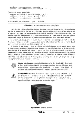 WebGL 443 | P á g i n a
renderer.render(escena, camara);
canvas.addEventListener("mousemove", mover);
}
function mover(evento){
malla.rotation.z = -evento.pageX * 0.01;
malla.rotation.x = evento.pageY * 0.01;
renderer.render(escena, camara);
}
window.addEventListener("load", iniciar);
Listado 12-5: Agregando una textura a un objeto
El archivo que contiene la imagen para la textura se tiene que descargar por completo antes
de que se pueda aplicar al material. En la mayoría de las aplicaciones, se diseña una parte del
código para descargar los recursos e indicar el progreso al usuario. En el ejemplo del Listado 12-5
hemos separado este proceso de la creación del mundo 3D para mostrar cómo se debería
organizar el código. Más adelante en este capítulo estudiaremos otras alternativas mejores.
La función iniciar() crea un objeto <img>, declara al archivo caja.jpg como la fuente de
la imagen y asigna la función crearmundo() como la función a ejecutar por el evento load
para continuar el proceso cuando se carga el archivo.
La función crearmundo() sigue el mismo procedimiento que hemos usado antes para
crear el mundo 3D y todos sus elementos, pero en este ejemplo, la textura se define antes de
que el material se aplique a la malla. El objeto Texture se genera mediante el constructor
Texture() usando la referencia a la imagen que hemos cargado previamente. Una vez que la
textura está lista, se almacena en la variable textura y se asigna al material como uno de sus
atributos. Todo este proceso se llama mapeo de textura y, por esa razón, la propiedad a cargo
de asignar la textura al material se llama map.
Hágalo usted mismo: copie el código JavaScript del Listado 12-5 dentro del
archivo webgl.js. Descargue el archivo caja.jpg desde nuestro sitio web. Suba
estos archivos y el documento del Listado 12-1 a su servidor o servidor local,
y abra el documento en su navegador. Mueva el ratón para rotar la caja.
IMPORTANTE: debido a las restricciones de origen cruzado estudiadas en el
capítulo anterior, los archivos para las texturas tienen que estar localizados
en el mismo servidor que la aplicación. Para probar este ejemplo, tiene que
subir los archivos a un servidor o a un servidor local.
Figura 12-6: Cubo con textura
 