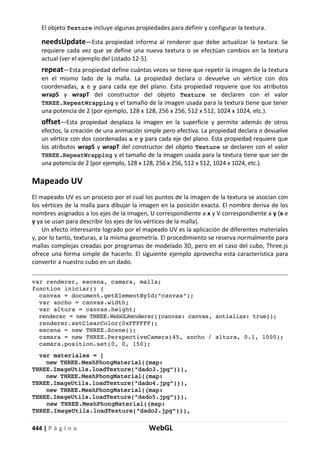 444 | P á g i n a WebGL
El objeto Texture incluye algunas propiedades para definir y configurar la textura.
needsUpdate—Esta propiedad informa al renderer que debe actualizar la textura. Se
requiere cada vez que se define una nueva textura o se efectúan cambios en la textura
actual (ver el ejemplo del Listado 12-5).
repeat—Esta propiedad define cuántas veces se tiene que repetir la imagen de la textura
en el mismo lado de la malla. La propiedad declara o devuelve un vértice con dos
coordenadas, x e y para cada eje del plano. Esta propiedad requiere que los atributos
wrapS y wrapT del constructor del objeto Texture se declaren con el valor
THREE.RepeatWrapping y el tamaño de la imagen usada para la textura tiene que tener
una potencia de 2 (por ejemplo, 128 x 128, 256 x 256, 512 x 512, 1024 x 1024, etc.).
offset—Esta propiedad desplaza la imagen en la superficie y permite además de otros
efectos, la creación de una animación simple pero efectiva. La propiedad declara o devuelve
un vértice con dos coordenadas x e y para cada eje del plano. Esta propiedad requiere que
los atributos wrapS y wrapT del constructor del objeto Texture se declaren con el valor
THREE.RepeatWrapping y el tamaño de la imagen usada para la textura tiene que ser de
una potencia de 2 (por ejemplo, 128 x 128, 256 x 256, 512 x 512, 1024 x 1024, etc.).
Mapeado UV
El mapeado UV es un proceso por el cual los puntos de la imagen de la textura se asocian con
los vértices de la malla para dibujar la imagen en la posición exacta. El nombre deriva de los
nombres asignados a los ejes de la imagen, U correspondiente a x y V correspondiente a y (x e
y ya se usan para describir los ejes de los vértices de la malla).
Un efecto interesante logrado por el mapeado UV es la aplicación de diferentes materiales
y, por lo tanto, texturas, a la misma geometría. El procedimiento se reserva normalmente para
mallas complejas creadas por programas de modelado 3D, pero en el caso del cubo, Three.js
ofrece una forma simple de hacerlo. El siguiente ejemplo aprovecha esta característica para
convertir a nuestro cubo en un dado.
var renderer, escena, camara, malla;
function iniciar() {
canvas = document.getElementById("canvas");
var ancho = canvas.width;
var altura = canvas.height;
renderer = new THREE.WebGLRenderer({canvas: canvas, antialias: true});
renderer.setClearColor(0xFFFFFF);
escena = new THREE.Scene();
camara = new THREE.PerspectiveCamera(45, ancho / altura, 0.1, 1000);
camara.position.set(0, 0, 150);
var materiales = [
new THREE.MeshPhongMaterial({map:
THREE.ImageUtils.loadTexture("dado3.jpg")}),
new THREE.MeshPhongMaterial({map:
THREE.ImageUtils.loadTexture("dado4.jpg")}),
new THREE.MeshPhongMaterial({map:
THREE.ImageUtils.loadTexture("dado5.jpg")}),
new THREE.MeshPhongMaterial({map:
THREE.ImageUtils.loadTexture("dado2.jpg")}),
 
