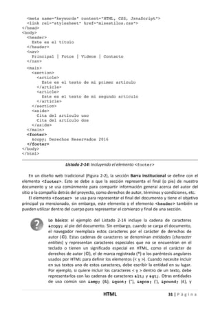 HTML 31 | P á g i n a
<meta name="keywords" content="HTML, CSS, JavaScript">
<link rel="stylesheet" href="misestilos.css">
</head>
<body>
<header>
Este es el título
</header>
<nav>
Principal | Fotos | Videos | Contacto
</nav>
<main>
<section>
<article>
Este es el texto de mi primer artículo
</article>
<article>
Este es el texto de mi segundo artículo
</article>
</section>
<aside>
Cita del artículo uno
Cita del artículo dos
</aside>
</main>
<footer>
&copy; Derechos Reservados 2016
</footer>
</body>
</html>
Listado 2-14: Incluyendo el elemento <footer>
En un diseño web tradicional (Figura 2-2), la sección Barra institucional se define con el
elemento <footer>. Esto se debe a que la sección representa el final (o pie) de nuestro
documento y se usa comúnmente para compartir información general acerca del autor del
sitio o la compañía detrás del proyecto, como derechos de autor, términos y condiciones, etc.
El elemento <footer> se usa para representar el final del documento y tiene el objetivo
principal ya mencionado, sin embargo, este elemento y el elemento <header> también se
pueden utilizar dentro del cuerpo para representar el comienzo y final de una sección.
Lo básico: el ejemplo del Listado 2-14 incluye la cadena de caracteres
&copy; al pie del documento. Sin embargo, cuando se carga el documento,
el navegador reemplaza estos caracteres por el carácter de derechos de
autor (©). Estas cadenas de caracteres se denominan entidades (character
entities) y representan caracteres especiales que no se encuentran en el
teclado o tienen un significado especial en HTML, como el carácter de
derechos de autor (©), el de marca registrada (®) o los paréntesis angulares
usados por HTML para definir los elementos (< y >). Cuando necesite incluir
en sus textos uno de estos caracteres, debe escribir la entidad en su lugar.
Por ejemplo, si quiere incluir los caracteres < y > dentro de un texto, debe
representarlos con las cadenas de caracteres < y >. Otras entidades
de uso común son &amp; (&), " ("), ' ('), &pound; (£), y
 