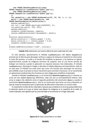 WebGL 445 | P á g i n a
new THREE.MeshPhongMaterial({map:
THREE.ImageUtils.loadTexture("dado1.jpg")}),
new THREE.MeshPhongMaterial({map:
THREE.ImageUtils.loadTexture("dado6.jpg")})
];
var geometria = new THREE.BoxGeometry(50, 50, 50, 1, 1, 1);
malla = new THREE.Mesh(geometria, new
THREE.MeshFaceMaterial(materiales));
escena.add(malla);
var luz = new THREE.SpotLight(0xFFFFFF, 2);
luz.position.set(0, 100, 250);
escena.add(luz);
renderer.render(escena, camara);
canvas.addEventListener("mousemove", mover);
}
function mover(evento){
malla.rotation.x = evento.pageY * 0.01;
malla.rotation.z = -evento.pageX * 0.01;
renderer.render(escena, camara);
}
window.addEventListener("load", iniciar);
Listado 12-6: Aplicando una textura diferente para cada lado del cubo
En este ejemplo, aprovechamos el método loadTexture() del objeto ImageUtils
provisto por la librería para descargar archivos y asignar las texturas al material sin interrumpir
el resto del proceso. La malla y el mundo 3D completo se generan, y las texturas se aplican
posteriormente cuando las imágenes terminan de cargarse. Esta es una forma sencilla de
trabajar con texturas cuando la aplicación no requiere procesos más elaborados. El método
loadTexture() descarga la imagen y devuelve el objeto Texture correspondiente, todo en
un solo paso. El método nos evita tener que crear una función para descargar los recursos,
pero debido a que no provee un buen mecanismo para controlar el proceso, no se recomienda
en aplicaciones profesionales (lo incluimos en este código para simplificar el ejemplo).
Usando el método loadTexture() y el constructor MeshPhongMaterial() creamos un
array con seis objetos Material diferentes, cada uno con su correspondiente textura. Este
array se asigna más adelante como el segundo parámetro del constructor Mesh() usando el
constructor MeshFaceMaterial(). Este es un constructor que toma un array y devuelve un
tipo de material compuesto para la aplicación de diferentes materiales a la misma malla.
Es importante el orden de los materiales y texturas que se declaran en el array porque determina
la ubicación exacta en la que se tienen que dibujar las imágenes en la superficie de la malla. En
nuestro ejemplo, esto significa que las caras del dado se encontrarán en el lugar adecuado.
Figura 12-7: Cubo convertido en un dado
 