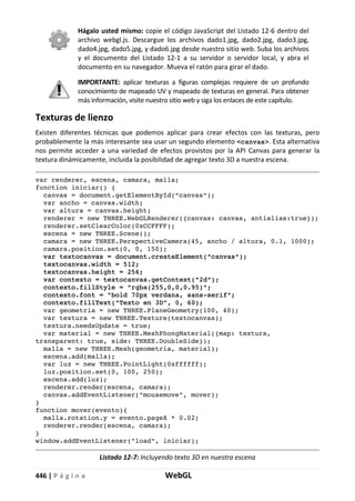 446 | P á g i n a WebGL
Hágalo usted mismo: copie el código JavaScript del Listado 12-6 dentro del
archivo webgl.js. Descargue los archivos dado1.jpg, dado2.jpg, dado3.jpg,
dado4.jpg, dado5.jpg, y dado6.jpg desde nuestro sitio web. Suba los archivos
y el documento del Listado 12-1 a su servidor o servidor local, y abra el
documento en su navegador. Mueva el ratón para girar el dado.
IMPORTANTE: aplicar texturas a figuras complejas requiere de un profundo
conocimiento de mapeado UV y mapeado de texturas en general. Para obtener
más información, visite nuestro sitio web y siga los enlaces de este capítulo.
Texturas de lienzo
Existen diferentes técnicas que podemos aplicar para crear efectos con las texturas, pero
probablemente la más interesante sea usar un segundo elemento <canvas>. Esta alternativa
nos permite acceder a una variedad de efectos provistos por la API Canvas para generar la
textura dinámicamente, incluida la posibilidad de agregar texto 3D a nuestra escena.
var renderer, escena, camara, malla;
function iniciar() {
canvas = document.getElementById("canvas");
var ancho = canvas.width;
var altura = canvas.height;
renderer = new THREE.WebGLRenderer({canvas: canvas, antialias:true});
renderer.setClearColor(0xCCFFFF);
escena = new THREE.Scene();
camara = new THREE.PerspectiveCamera(45, ancho / altura, 0.1, 1000);
camara.position.set(0, 0, 150);
var textocanvas = document.createElement("canvas");
textocanvas.width = 512;
textocanvas.height = 256;
var contexto = textocanvas.getContext("2d");
contexto.fillStyle = "rgba(255,0,0,0.95)";
contexto.font = "bold 70px verdana, sans-serif";
contexto.fillText("Texto en 3D", 0, 60);
var geometria = new THREE.PlaneGeometry(100, 40);
var textura = new THREE.Texture(textocanvas);
textura.needsUpdate = true;
var material = new THREE.MeshPhongMaterial({map: textura,
transparent: true, side: THREE.DoubleSide});
malla = new THREE.Mesh(geometria, material);
escena.add(malla);
var luz = new THREE.PointLight(0xffffff);
luz.position.set(0, 100, 250);
escena.add(luz);
renderer.render(escena, camara);
canvas.addEventListener("mousemove", mover);
}
function mover(evento){
malla.rotation.y = evento.pageX * 0.02;
renderer.render(escena, camara);
}
window.addEventListener("load", iniciar);
Listado 12-7: Incluyendo texto 3D en nuestra escena
 